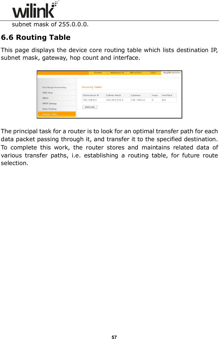                      57 subnet mask of 255.0.0.0. 6.6 Routing Table This page displays the device core routing table which lists destination IP, subnet mask, gateway, hop count and interface.    The principal task for a router is to look for an optimal transfer path for each data packet passing through it, and transfer it to the specified destination. To  complete  this  work,  the  router  stores  and  maintains  related  data  of various  transfer  paths,  i.e.  establishing  a  routing  table,  for  future  route selection.  