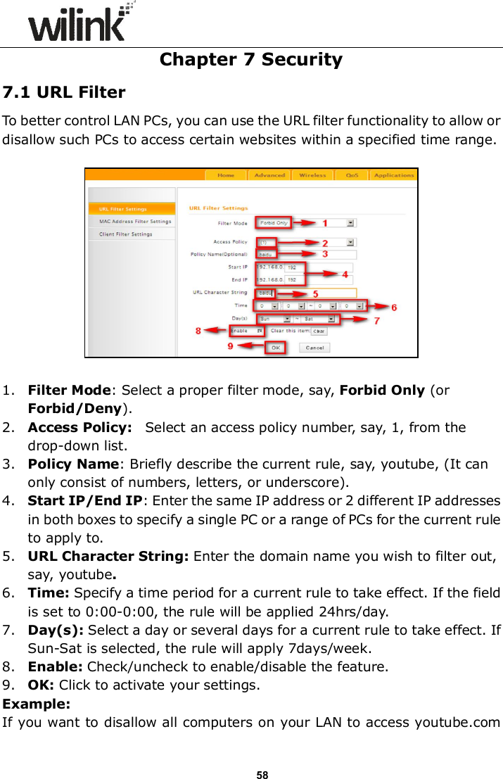                      58 Chapter 7 Security 7.1 URL Filter To better control LAN PCs, you can use the URL filter functionality to allow or disallow such PCs to access certain websites within a specified time range.     1. Filter Mode: Select a proper filter mode, say, Forbid Only (or Forbid/Deny). 2. Access Policy:    Select an access policy number, say, 1, from the drop-down list. 3. Policy Name: Briefly describe the current rule, say, youtube, (It can only consist of numbers, letters, or underscore). 4. Start IP/End IP: Enter the same IP address or 2 different IP addresses in both boxes to specify a single PC or a range of PCs for the current rule to apply to. 5. URL Character String: Enter the domain name you wish to filter out, say, youtube. 6. Time: Specify a time period for a current rule to take effect. If the field is set to 0:00-0:00, the rule will be applied 24hrs/day. 7. Day(s): Select a day or several days for a current rule to take effect. If Sun-Sat is selected, the rule will apply 7days/week. 8. Enable: Check/uncheck to enable/disable the feature. 9. OK: Click to activate your settings. Example: If you want to disallow all computers on your LAN to access youtube.com 