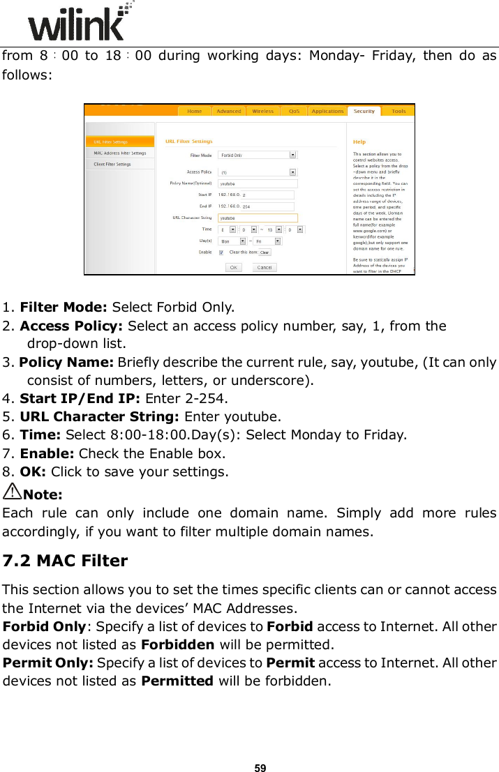                      59 from  8：00  to  18：00 during  working  days:  Monday-  Friday,  then  do  as follows:    1. Filter Mode: Select Forbid Only. 2. Access Policy: Select an access policy number, say, 1, from the drop-down list. 3. Policy Name: Briefly describe the current rule, say, youtube, (It can only consist of numbers, letters, or underscore). 4. Start IP/End IP: Enter 2-254. 5. URL Character String: Enter youtube. 6. Time: Select 8:00-18:00.Day(s): Select Monday to Friday.     7. Enable: Check the Enable box.  8. OK: Click to save your settings. Note: Each  rule  can  only  include  one  domain  name.  Simply  add  more  rules accordingly, if you want to filter multiple domain names. 7.2 MAC Filter This section allows you to set the times specific clients can or cannot access the Internet via the devices&rsquo; MAC Addresses. Forbid Only: Specify a list of devices to Forbid access to Internet. All other devices not listed as Forbidden will be permitted. Permit Only: Specify a list of devices to Permit access to Internet. All other devices not listed as Permitted will be forbidden.   