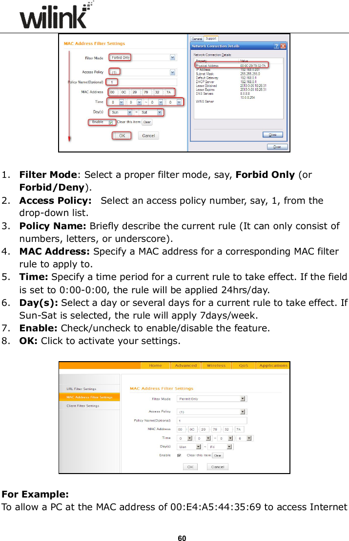                      60   1. Filter Mode: Select a proper filter mode, say, Forbid Only (or Forbid/Deny). 2. Access Policy:    Select an access policy number, say, 1, from the drop-down list. 3. Policy Name: Briefly describe the current rule (It can only consist of numbers, letters, or underscore). 4. MAC Address: Specify a MAC address for a corresponding MAC filter rule to apply to. 5. Time: Specify a time period for a current rule to take effect. If the field is set to 0:00-0:00, the rule will be applied 24hrs/day. 6. Day(s): Select a day or several days for a current rule to take effect. If Sun-Sat is selected, the rule will apply 7days/week. 7. Enable: Check/uncheck to enable/disable the feature. 8. OK: Click to activate your settings.    For Example: To allow a PC at the MAC address of 00:E4:A5:44:35:69 to access Internet 