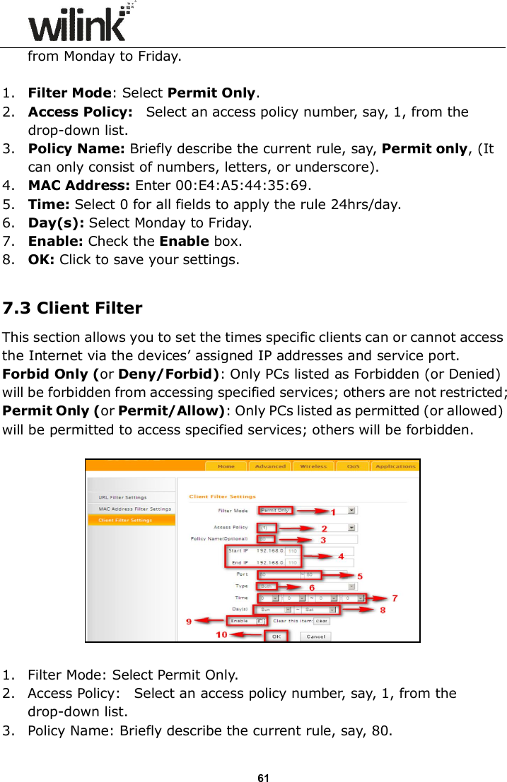                      61 from Monday to Friday.  1. Filter Mode: Select Permit Only. 2. Access Policy:    Select an access policy number, say, 1, from the drop-down list. 3. Policy Name: Briefly describe the current rule, say, Permit only, (It can only consist of numbers, letters, or underscore). 4. MAC Address: Enter 00:E4:A5:44:35:69. 5. Time: Select 0 for all fields to apply the rule 24hrs/day. 6. Day(s): Select Monday to Friday. 7. Enable: Check the Enable box. 8. OK: Click to save your settings.  7.3 Client Filter This section allows you to set the times specific clients can or cannot access the Internet via the devices&rsquo; assigned IP addresses and service port. Forbid Only (or Deny/Forbid): Only PCs listed as Forbidden (or Denied) will be forbidden from accessing specified services; others are not restricted; Permit Only (or Permit/Allow): Only PCs listed as permitted (or allowed) will be permitted to access specified services; others will be forbidden.     1. Filter Mode: Select Permit Only. 2. Access Policy:    Select an access policy number, say, 1, from the drop-down list. 3. Policy Name: Briefly describe the current rule, say, 80. 