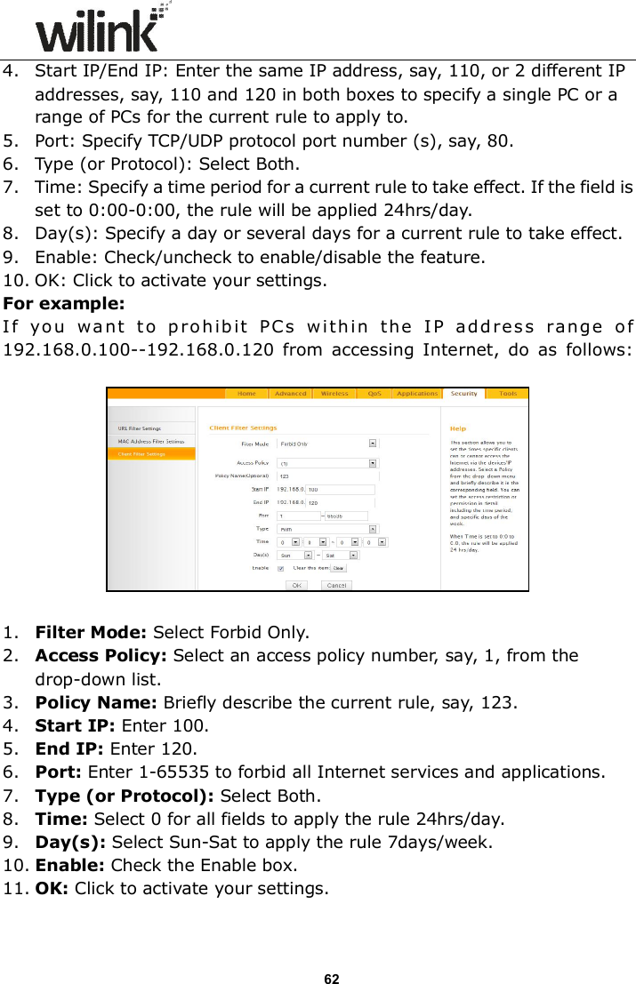                      62 4. Start IP/End IP: Enter the same IP address, say, 110, or 2 different IP addresses, say, 110 and 120 in both boxes to specify a single PC or a range of PCs for the current rule to apply to. 5. Port: Specify TCP/UDP protocol port number (s), say, 80. 6. Type (or Protocol): Select Both. 7. Time: Specify a time period for a current rule to take effect. If the field is set to 0:00-0:00, the rule will be applied 24hrs/day. 8. Day(s): Specify a day or several days for a current rule to take effect. 9. Enable: Check/uncheck to enable/disable the feature. 10. OK: Click to activate your settings. For example:  I f   yo u   w a n t   t o   p ro h ib it   P C s   w it h i n   t he   I P   add re s s   ra ng e   o f 192.168.0.100--192.168.0.120  from  accessing Internet,  do  as  follows:    1. Filter Mode: Select Forbid Only. 2. Access Policy: Select an access policy number, say, 1, from the drop-down list. 3. Policy Name: Briefly describe the current rule, say, 123. 4. Start IP: Enter 100. 5. End IP: Enter 120. 6. Port: Enter 1-65535 to forbid all Internet services and applications. 7. Type (or Protocol): Select Both. 8. Time: Select 0 for all fields to apply the rule 24hrs/day. 9. Day(s): Select Sun-Sat to apply the rule 7days/week. 10. Enable: Check the Enable box. 11. OK: Click to activate your settings. 
