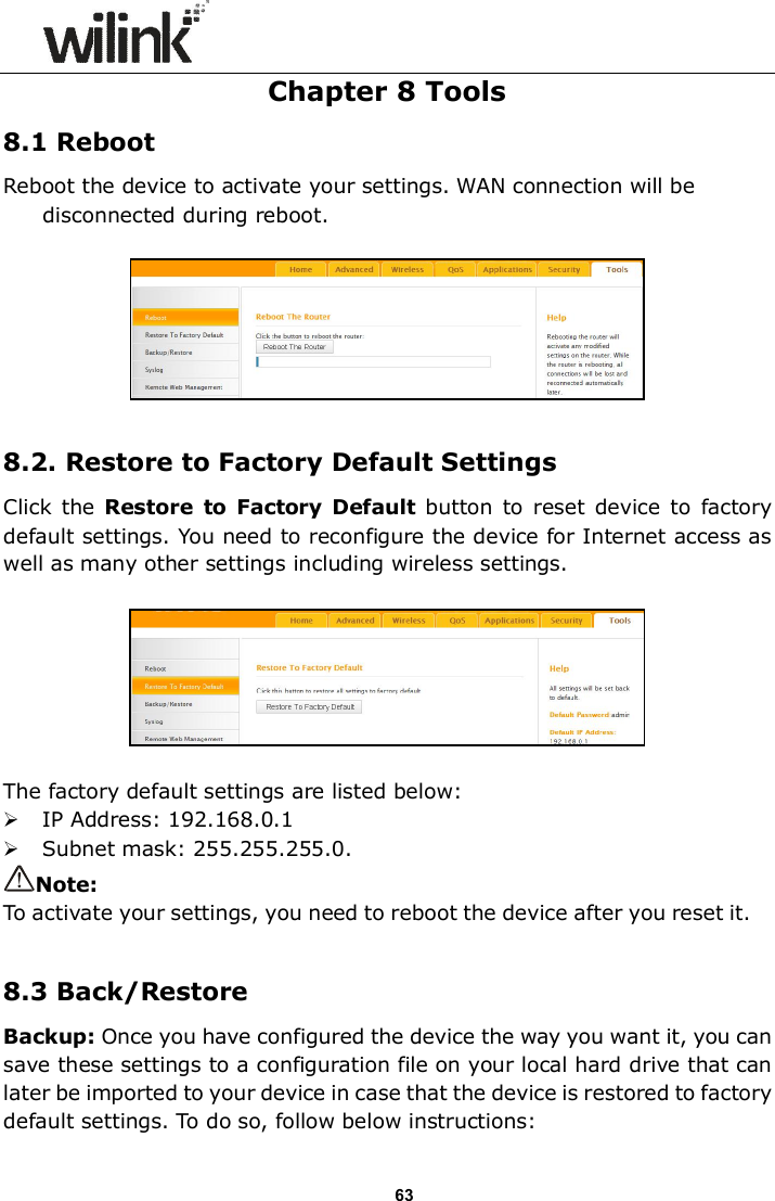                      63 Chapter 8 Tools 8.1 Reboot Reboot the device to activate your settings. WAN connection will be disconnected during reboot.    8.2. Restore to Factory Default Settings Click  the Restore  to  Factory  Default  button  to  reset  device to  factory default settings. You need to reconfigure the device for Internet access as well as many other settings including wireless settings.    The factory default settings are listed below:  IP Address: 192.168.0.1  Subnet mask: 255.255.255.0. Note:   To activate your settings, you need to reboot the device after you reset it.  8.3 Back/Restore Backup: Once you have configured the device the way you want it, you can save these settings to a configuration file on your local hard drive that can later be imported to your device in case that the device is restored to factory default settings. To do so, follow below instructions: 