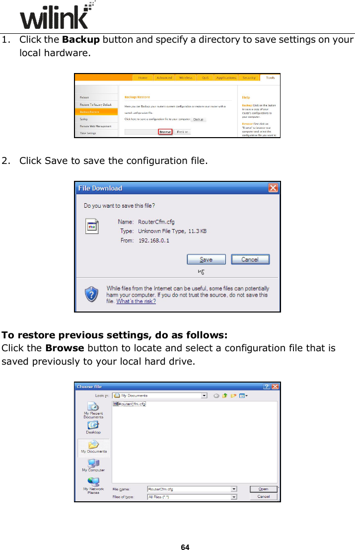                      64 1. Click the Backup button and specify a directory to save settings on your local hardware.    2. Click Save to save the configuration file.    To restore previous settings, do as follows: Click the Browse button to locate and select a configuration file that is saved previously to your local hard drive.    