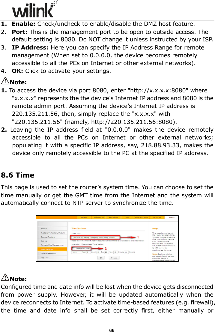                      66 1. Enable: Check/uncheck to enable/disable the DMZ host feature. 2. Port: This is the management port to be open to outside access. The default setting is 8080. Do NOT change it unless instructed by your ISP. 3. IP Address: Here you can specify the IP Address Range for remote management (When set to 0.0.0.0, the device becomes remotely accessible to all the PCs on Internet or other external networks). 4. OK: Click to activate your settings. Note:   1. To access the device via port 8080, enter "http://x.x.x.x:8080" where "x.x.x.x" represents the the device's Internet IP address and 8080 is the remote admin port. Assuming the device's Internet IP address is 220.135.211.56, then, simply replace the "x.x.x.x" with "220.135.211.56" (namely, http://220.135.211.56:8080). 2.  Leaving  the  IP  address  field  at  "0.0.0.0"  makes  the  device  remotely accessible  to  all  the  PCs  on  Internet  or  other  external  networks; populating it with a specific IP address, say, 218.88.93.33, makes the device only remotely accessible to the PC at the specified IP address.  8.6 Time This page is used to set the router&rsquo;s system time. You can choose to set the time manually or get the GMT time from the Internet and the system will automatically connect to NTP server to synchronize the time.    Note: Configured time and date info will be lost when the device gets disconnected from  power  supply.  However,  it  will  be  updated  automatically  when  the device reconnects to Internet. To activate time-based features (e.g. firewall), the  time  and  date  info  shall  be  set  correctly  first,  either  manually  or 