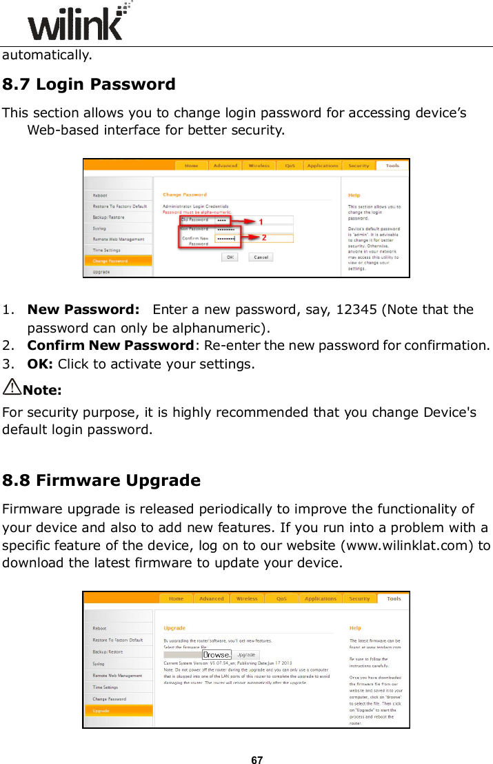                      67 automatically. 8.7 Login Password This section allows you to change login password for accessing device&rsquo;s Web-based interface for better security.    1. New Password:    Enter a new password, say, 12345 (Note that the password can only be alphanumeric). 2. Confirm New Password: Re-enter the new password for confirmation. 3. OK: Click to activate your settings. Note:   For security purpose, it is highly recommended that you change Device's default login password.  8.8 Firmware Upgrade Firmware upgrade is released periodically to improve the functionality of your device and also to add new features. If you run into a problem with a specific feature of the device, log on to our website (www.wilinklat.com) to download the latest firmware to update your device.     