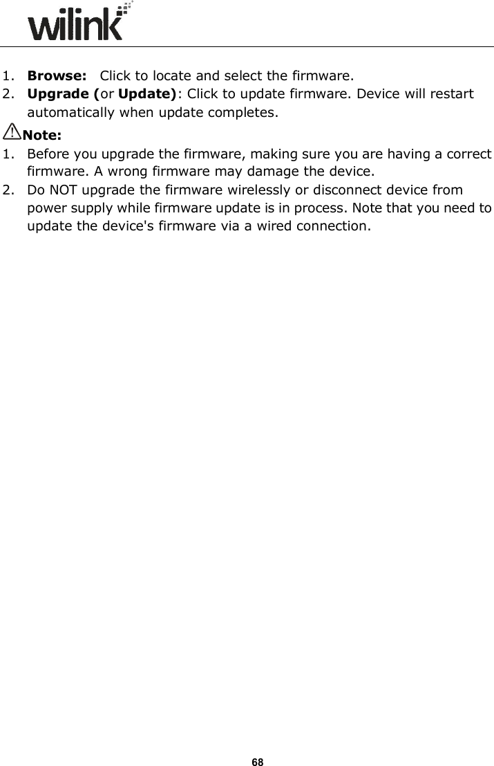                      68  1. Browse:    Click to locate and select the firmware. 2. Upgrade (or Update): Click to update firmware. Device will restart automatically when update completes. Note:   1.   Before you upgrade the firmware, making sure you are having a correct firmware. A wrong firmware may damage the device. 2.   Do NOT upgrade the firmware wirelessly or disconnect device from power supply while firmware update is in process. Note that you need to update the device's firmware via a wired connection. 
