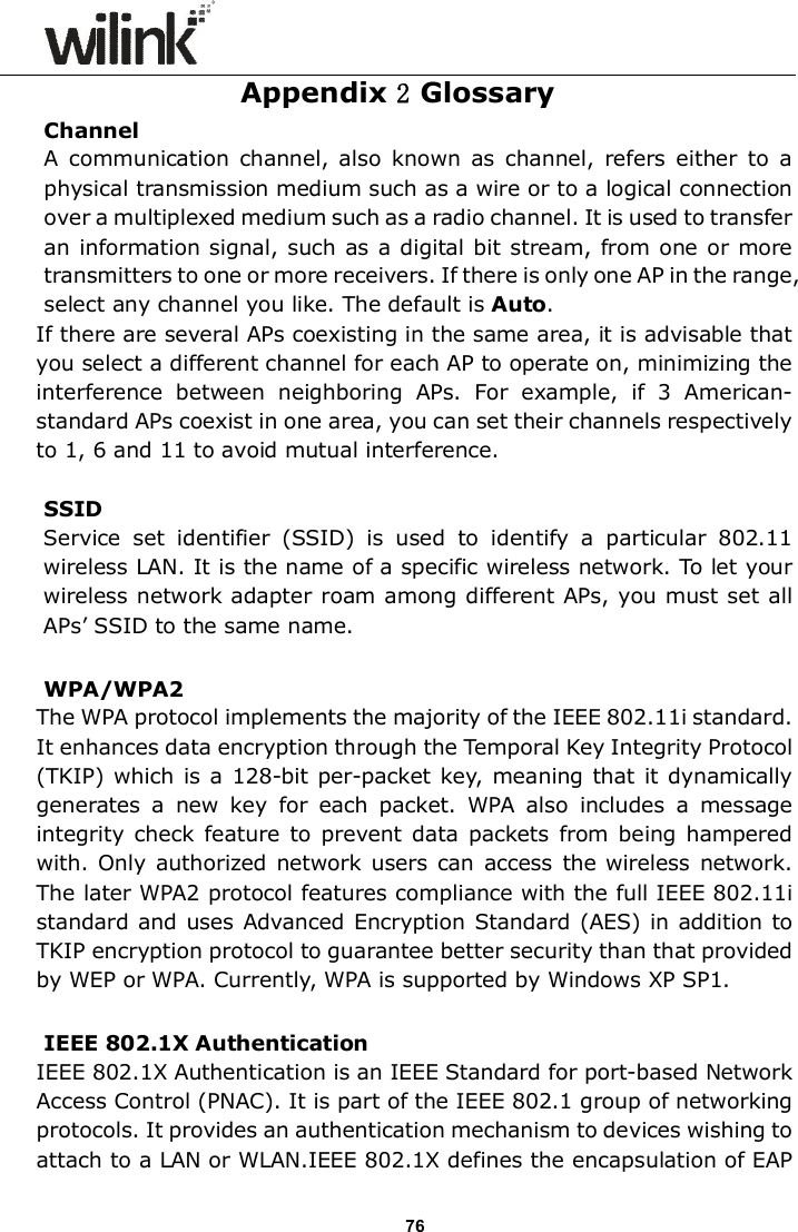                      76 Appendix 2 Glossary Channel A  communication  channel,  also  known  as  channel,  refers  either  to  a physical transmission medium such as a wire or to a logical connection over a multiplexed medium such as a radio channel. It is used to transfer an information signal, such as a digital bit stream, from one or more transmitters to one or more receivers. If there is only one AP in the range, select any channel you like. The default is Auto. If there are several APs coexisting in the same area, it is advisable that you select a different channel for each AP to operate on, minimizing the interference  between  neighboring  APs.  For  example,  if  3  American- standard APs coexist in one area, you can set their channels respectively to 1, 6 and 11 to avoid mutual interference.  SSID   Service  set  identifier  (SSID)  is  used  to  identify  a  particular  802.11 wireless LAN. It is the name of a specific wireless network. To let your wireless network adapter roam among different APs, you must set all APs&rsquo; SSID to the same name.  WPA/WPA2 The WPA protocol implements the majority of the IEEE 802.11i standard. It enhances data encryption through the Temporal Key Integrity Protocol (TKIP) which is a  128-bit per-packet key, meaning that it dynamically generates  a  new  key  for  each  packet.  WPA  also  includes  a  message integrity  check feature to  prevent data  packets  from being  hampered with. Only  authorized  network users can access  the wireless network. The later WPA2 protocol features compliance with the full IEEE 802.11i standard and uses Advanced Encryption Standard (AES) in addition to TKIP encryption protocol to guarantee better security than that provided by WEP or WPA. Currently, WPA is supported by Windows XP SP1.  IEEE 802.1X Authentication IEEE 802.1X Authentication is an IEEE Standard for port-based Network Access Control (PNAC). It is part of the IEEE 802.1 group of networking protocols. It provides an authentication mechanism to devices wishing to attach to a LAN or WLAN.IEEE 802.1X defines the encapsulation of EAP 