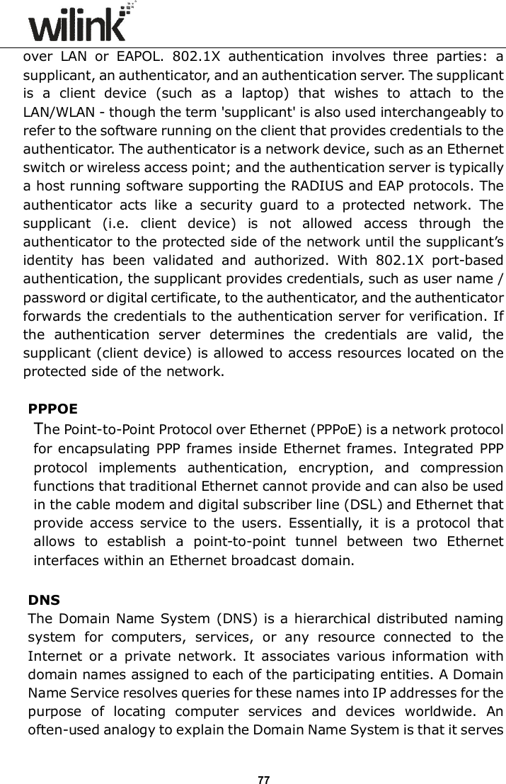                      77 over  LAN  or  EAPOL.  802.1X  authentication  involves  three  parties:  a supplicant, an authenticator, and an authentication server. The supplicant is  a  client  device  (such  as  a  laptop)  that  wishes  to  attach  to  the LAN/WLAN - though the term 'supplicant' is also used interchangeably to refer to the software running on the client that provides credentials to the authenticator. The authenticator is a network device, such as an Ethernet switch or wireless access point; and the authentication server is typically a host running software supporting the RADIUS and EAP protocols. The authenticator  acts  like  a  security  guard  to  a  protected  network.  The supplicant  (i.e.  client  device)  is  not  allowed  access  through  the authenticator to the protected side of the network until the supplicant&rsquo;s identity  has  been  validated  and  authorized.  With  802.1X  port-based authentication, the supplicant provides credentials, such as user name / password or digital certificate, to the authenticator, and the authenticator forwards the credentials to the authentication server for verification. If the  authentication  server  determines  the  credentials  are  valid,  the supplicant (client device) is allowed to access resources located on the protected side of the network.  PPPOE The Point-to-Point Protocol over Ethernet (PPPoE) is a network protocol for encapsulating PPP frames inside Ethernet frames. Integrated PPP protocol  implements  authentication,  encryption,  and  compression functions that traditional Ethernet cannot provide and can also be used in the cable modem and digital subscriber line (DSL) and Ethernet that provide  access  service  to the  users.  Essentially,  it  is  a  protocol  that allows  to  establish  a  point-to-point  tunnel  between  two  Ethernet interfaces within an Ethernet broadcast domain.  DNS The Domain Name System  (DNS) is a hierarchical distributed naming system  for  computers,  services,  or  any  resource  connected  to  the Internet  or  a  private  network.  It  associates  various  information  with domain names assigned to each of the participating entities. A Domain Name Service resolves queries for these names into IP addresses for the purpose  of  locating  computer  services  and  devices  worldwide.  An often-used analogy to explain the Domain Name System is that it serves 