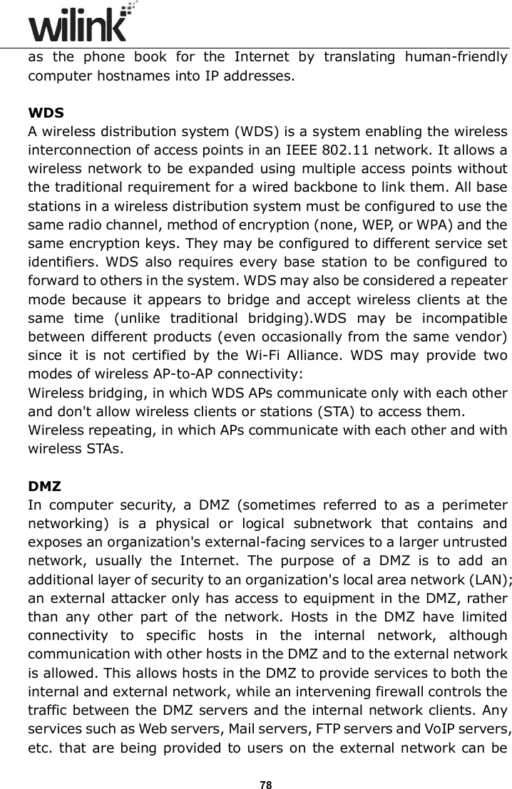                      78 as  the  phone  book  for  the  Internet  by  translating  human-friendly computer hostnames into IP addresses.    WDS A wireless distribution system (WDS) is a system enabling the wireless interconnection of access points in an IEEE 802.11 network. It allows a wireless network to be expanded using multiple access points without the traditional requirement for a wired backbone to link them. All base stations in a wireless distribution system must be configured to use the same radio channel, method of encryption (none, WEP, or WPA) and the same encryption keys. They may be configured to different service set identifiers. WDS  also requires every base  station to be  configured  to forward to others in the system. WDS may also be considered a repeater mode because it appears to bridge  and accept  wireless  clients  at the same  time  (unlike  traditional  bridging).WDS  may  be  incompatible between different products (even occasionally from the same vendor) since  it  is  not  certified  by  the  Wi-Fi  Alliance.  WDS  may  provide  two modes of wireless AP-to-AP connectivity: Wireless bridging, in which WDS APs communicate only with each other and don't allow wireless clients or stations (STA) to access them. Wireless repeating, in which APs communicate with each other and with wireless STAs.  DMZ In  computer  security,  a  DMZ  (sometimes  referred  to  as  a  perimeter networking)  is  a  physical  or  logical  subnetwork  that  contains  and exposes an organization's external-facing services to a larger untrusted network,  usually  the  Internet.  The  purpose  of  a  DMZ  is  to  add  an additional layer of security to an organization's local area network (LAN); an external attacker only has access to equipment in the DMZ, rather than  any  other  part  of  the  network.  Hosts  in  the  DMZ  have  limited connectivity  to  specific  hosts  in  the  internal  network,  although communication with other hosts in the DMZ and to the external network is allowed. This allows hosts in the DMZ to provide services to both the internal and external network, while an intervening firewall controls the traffic between the DMZ servers and the internal network clients. Any services such as Web servers, Mail servers, FTP servers and VoIP servers, etc. that are being  provided to users on the external network can be 