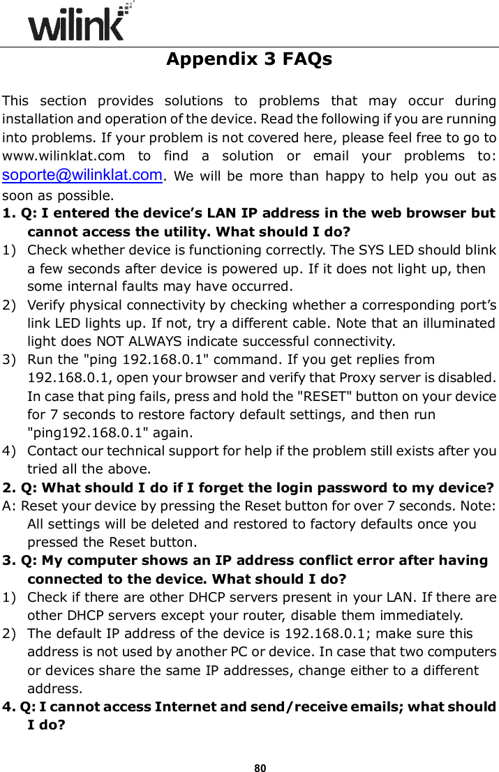                      80 Appendix 3 FAQs  This  section  provides  solutions  to  problems  that  may  occur  during installation and operation of the device. Read the following if you are running into problems. If your problem is not covered here, please feel free to go to www.wilinklat.com  to  find  a  solution  or  email  your  problems  to: soporte@wilinklat.com. We will be more  than happy to  help you out as soon as possible. 1. Q: I entered the device&rsquo;s LAN IP address in the web browser but cannot access the utility. What should I do? 1) Check whether device is functioning correctly. The SYS LED should blink a few seconds after device is powered up. If it does not light up, then some internal faults may have occurred. 2) Verify physical connectivity by checking whether a corresponding port&rsquo;s link LED lights up. If not, try a different cable. Note that an illuminated light does NOT ALWAYS indicate successful connectivity. 3) Run the "ping 192.168.0.1" command. If you get replies from 192.168.0.1, open your browser and verify that Proxy server is disabled. In case that ping fails, press and hold the "RESET" button on your device for 7 seconds to restore factory default settings, and then run "ping192.168.0.1" again. 4) Contact our technical support for help if the problem still exists after you tried all the above. 2. Q: What should I do if I forget the login password to my device? A: Reset your device by pressing the Reset button for over 7 seconds. Note: All settings will be deleted and restored to factory defaults once you pressed the Reset button. 3. Q: My computer shows an IP address conflict error after having connected to the device. What should I do? 1) Check if there are other DHCP servers present in your LAN. If there are other DHCP servers except your router, disable them immediately. 2) The default IP address of the device is 192.168.0.1; make sure this address is not used by another PC or device. In case that two computers or devices share the same IP addresses, change either to a different address. 4. Q: I cannot access Internet and send/receive emails; what should I do? 