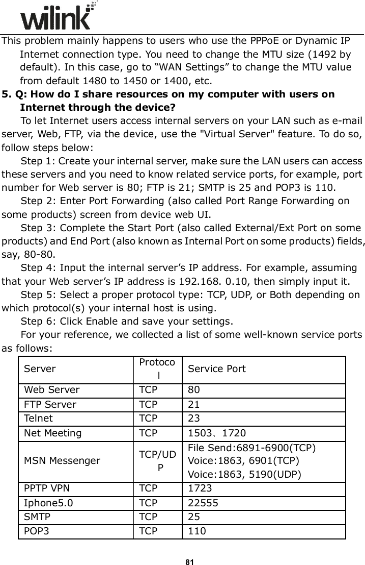                      81 This problem mainly happens to users who use the PPPoE or Dynamic IP Internet connection type. You need to change the MTU size (1492 by default). In this case, go to &ldquo;WAN Settings&rdquo; to change the MTU value from default 1480 to 1450 or 1400, etc.     5. Q: How do I share resources on my computer with users on Internet through the device? To let Internet users access internal servers on your LAN such as e-mail server, Web, FTP, via the device, use the "Virtual Server" feature. To do so, follow steps below: Step 1: Create your internal server, make sure the LAN users can access these servers and you need to know related service ports, for example, port number for Web server is 80; FTP is 21; SMTP is 25 and POP3 is 110. Step 2: Enter Port Forwarding (also called Port Range Forwarding on some products) screen from device web UI. Step 3: Complete the Start Port (also called External/Ext Port on some products) and End Port (also known as Internal Port on some products) fields, say, 80-80. Step 4: Input the internal server&rsquo;s IP address. For example, assuming that your Web server&rsquo;s IP address is 192.168. 0.10, then simply input it. Step 5: Select a proper protocol type: TCP, UDP, or Both depending on which protocol(s) your internal host is using. Step 6: Click Enable and save your settings. For your reference, we collected a list of some well-known service ports as follows: Server Protocol  Service Port Web Server TCP 80 FTP Server TCP 21 Telnet TCP 23 Net Meeting  TCP  1503、1720 MSN Messenger  TCP/UDP File Send:6891-6900(TCP) Voice:1863, 6901(TCP) Voice:1863, 5190(UDP) PPTP VPN TCP 1723 Iphone5.0 TCP 22555 SMTP TCP 25 POP3 TCP 110 