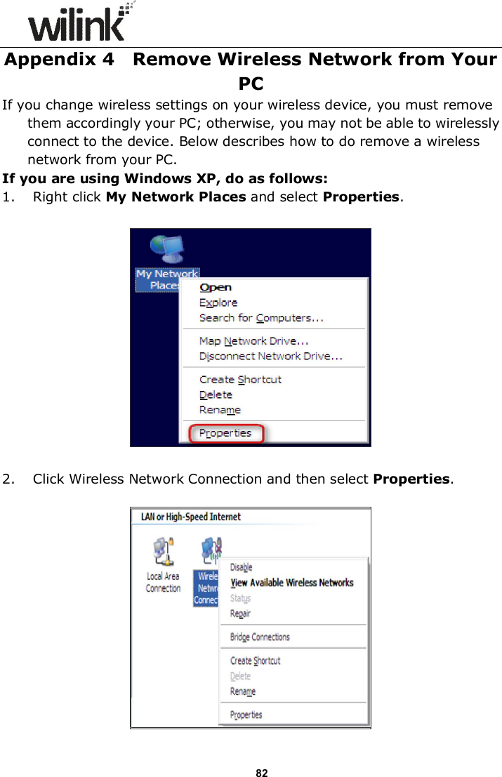                      82 Appendix 4    Remove Wireless Network from Your PC If you change wireless settings on your wireless device, you must remove them accordingly your PC; otherwise, you may not be able to wirelessly connect to the device. Below describes how to do remove a wireless network from your PC. If you are using Windows XP, do as follows: 1. Right click My Network Places and select Properties.    2. Click Wireless Network Connection and then select Properties.   