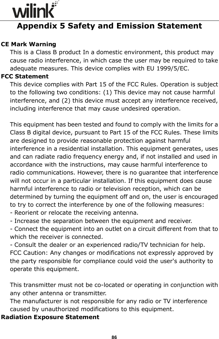                      86 Appendix 5 Safety and Emission Statement  CE Mark Warning This is a Class B product In a domestic environment, this product may cause radio interference, in which case the user may be required to take adequate measures. This device complies with EU 1999/5/EC. FCC Statement This device complies with Part 15 of the FCC Rules. Operation is subject to the following two conditions: (1) This device may not cause harmful interference, and (2) this device must accept any interference received, including interference that may cause undesired operation.  This equipment has been tested and found to comply with the limits for a Class B digital device, pursuant to Part 15 of the FCC Rules. These limits are designed to provide reasonable protection against harmful interference in a residential installation. This equipment generates, uses and can radiate radio frequency energy and, if not installed and used in accordance with the instructions, may cause harmful interference to radio communications. However, there is no guarantee that interference will not occur in a particular installation. If this equipment does cause harmful interference to radio or television reception, which can be determined by turning the equipment off and on, the user is encouraged to try to correct the interference by one of the following measures: - Reorient or relocate the receiving antenna. - Increase the separation between the equipment and receiver. - Connect the equipment into an outlet on a circuit different from that to which the receiver is connected. - Consult the dealer or an experienced radio/TV technician for help. FCC Caution: Any changes or modifications not expressly approved by the party responsible for compliance could void the user's authority to operate this equipment.  This transmitter must not be co-located or operating in conjunction with any other antenna or transmitter. The manufacturer is not responsible for any radio or TV interference caused by unauthorized modifications to this equipment. Radiation Exposure Statement 