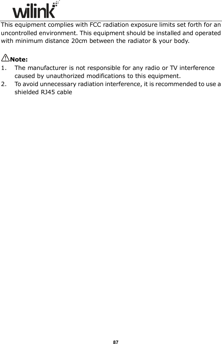                      87 This equipment complies with FCC radiation exposure limits set forth for an uncontrolled environment. This equipment should be installed and operated with minimum distance 20cm between the radiator &amp; your body.  Note:   1. The manufacturer is not responsible for any radio or TV interference caused by unauthorized modifications to this equipment. 2. To avoid unnecessary radiation interference, it is recommended to use a shielded RJ45 cable 