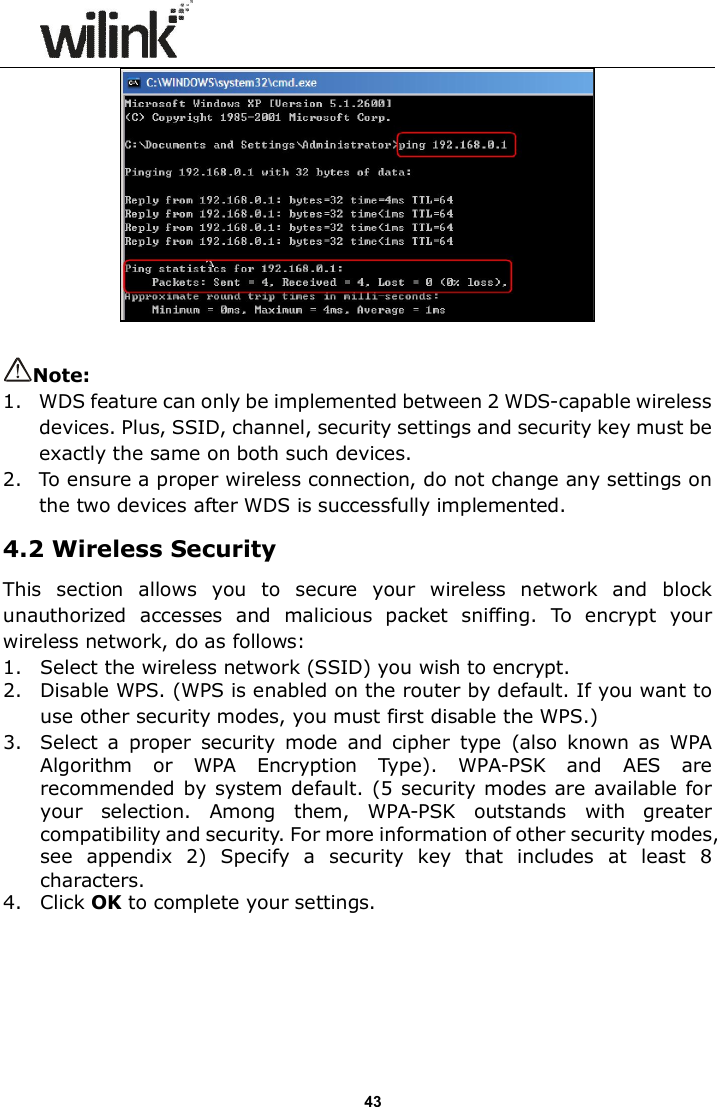                     43   Note:   1.   WDS feature can only be implemented between 2 WDS-capable wireless devices. Plus, SSID, channel, security settings and security key must be exactly the same on both such devices. 2.   To ensure a proper wireless connection, do not change any settings on the two devices after WDS is successfully implemented. 4.2 Wireless Security This  section  allows  you  to  secure  your  wireless  network  and  block unauthorized  accesses  and  malicious  packet  sniffing.  To  encrypt  your wireless network, do as follows: 1. Select the wireless network (SSID) you wish to encrypt. 2. Disable WPS. (WPS is enabled on the router by default. If you want to use other security modes, you must first disable the WPS.) 3. Select  a  proper  security  mode  and  cipher  type  (also  known  as  WPA Algorithm  or  WPA  Encryption  Type).  WPA-PSK  and  AES  are recommended by system default. (5 security modes are available for your  selection.  Among  them,  WPA-PSK  outstands  with  greater compatibility and security. For more information of other security modes, see  appendix  2)  Specify  a  security  key  that  includes  at  least  8 characters. 4. Click OK to complete your settings. 