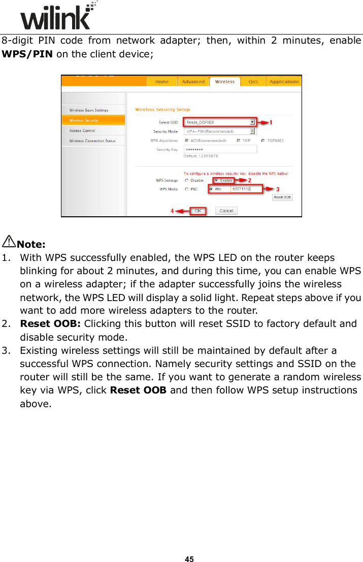                      45 8-digit  PIN  code  from  network  adapter;  then,  within  2  minutes,  enable WPS/PIN on the client device;    Note:   1. With WPS successfully enabled, the WPS LED on the router keeps blinking for about 2 minutes, and during this time, you can enable WPS on a wireless adapter; if the adapter successfully joins the wireless network, the WPS LED will display a solid light. Repeat steps above if you want to add more wireless adapters to the router. 2. Reset OOB: Clicking this button will reset SSID to factory default and disable security mode. 3. Existing wireless settings will still be maintained by default after a successful WPS connection. Namely security settings and SSID on the router will still be the same. If you want to generate a random wireless key via WPS, click Reset OOB and then follow WPS setup instructions above. 