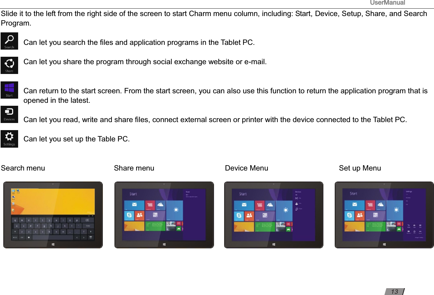                                                                                      UserManual                                                                                                          Slide it to the left from the right side of the screen to start Charm menu column, including: Start, Device, Setup, Share, and Search Program.  Can let you search the ﬁles and application programs in the Tablet PC.  Can let you share the program through social exchange website or e-mail.   Can return to the start screen. From the start screen, you can also use this function to return the application program that is opened in the latest.  Can let you read, write and share ﬁles, connect external screen or printer with the device connected to the Tablet PC.  Can let you set up the Table PC.     Search menu                                         Share menu                      Device Menu                      Set up Menu    13