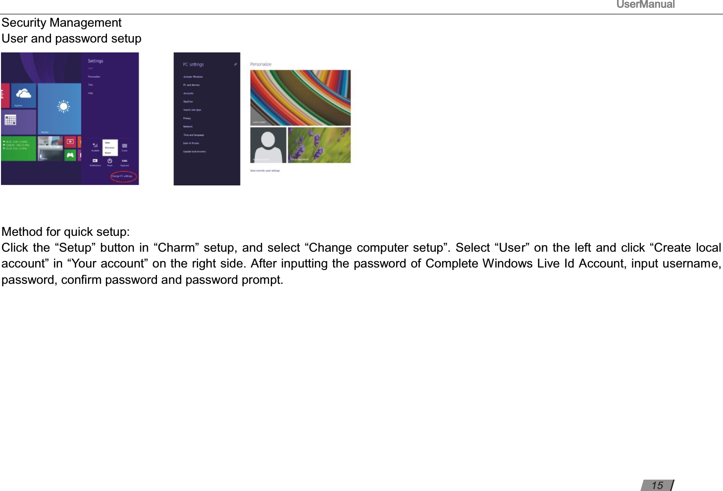 UserManual                                                                                                          Security Management  User and password setup    Method for quick setup:  Click the “Setup” button in “Charm” setup, and select “Change computer setup”. Select “User” on the left and click “Create local account” in “Your account” on the right side. After inputting the password of Complete Windows Live Id Account, input username, password, conﬁrm password and password prompt.            15