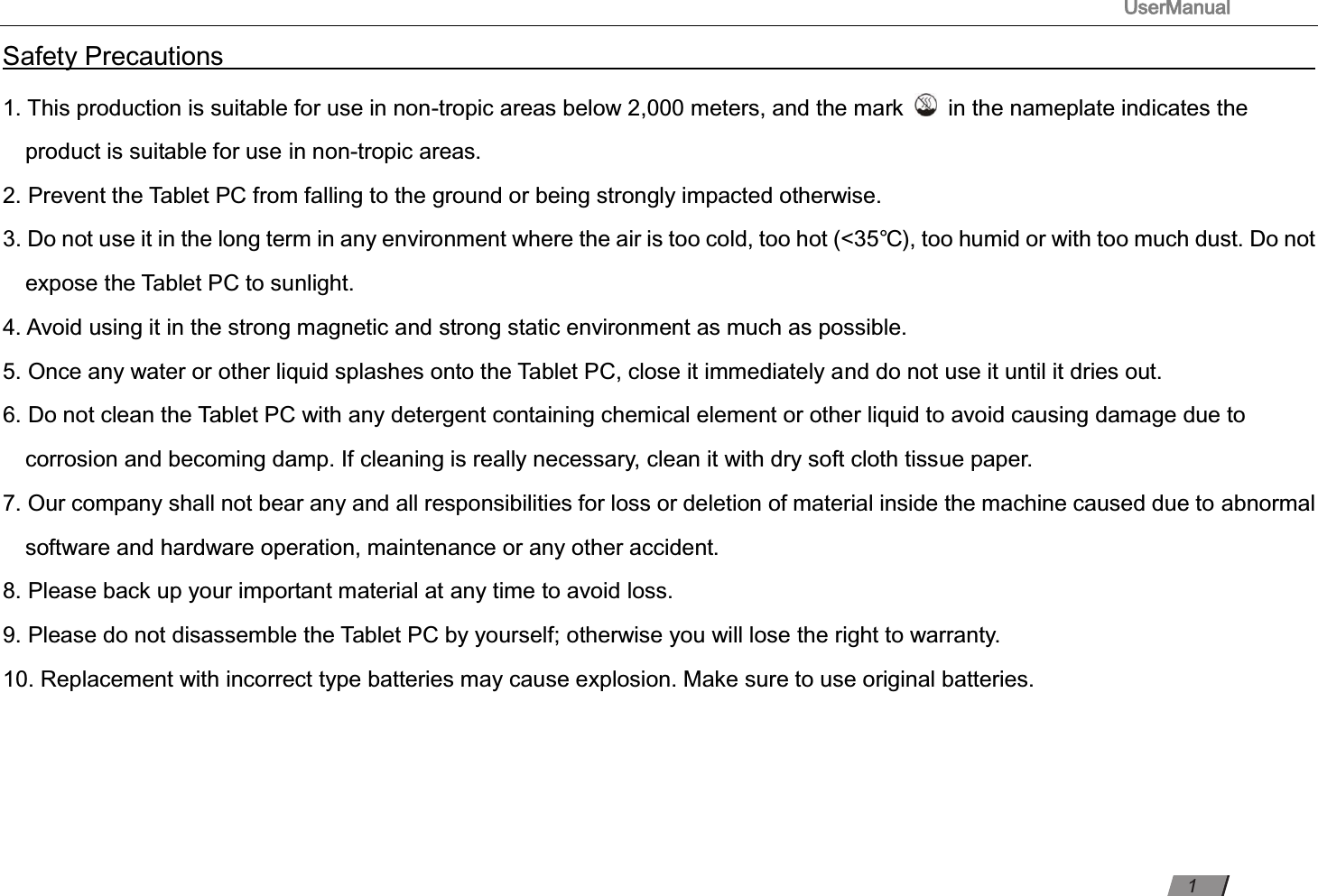                                                                                      UserManual                                                                                                          Safety Precautions                                                                                                                                                                       1. This production is suitable for use in non-tropic areas below 2,000 meters, and the mark    in the nameplate indicates the product is suitable for use in non-tropic areas. 2. Prevent the Tablet PC from falling to the ground or being strongly impacted otherwise. 3. Do not use it in the long term in any environment where the air is too cold, too hot (&lt;35℃), too humid or with too much dust. Do not expose the Tablet PC to sunlight.   4. Avoid using it in the strong magnetic and strong static environment as much as possible. 5. Once any water or other liquid splashes onto the Tablet PC, close it immediately and do not use it until it dries out. 6. Do not clean the Tablet PC with any detergent containing chemical element or other liquid to avoid causing damage due to corrosion and becoming damp. If cleaning is really necessary, clean it with dry soft cloth tissue paper. 7. Our company shall not bear any and all responsibilities for loss or deletion of material inside the machine caused due to abnormal software and hardware operation, maintenance or any other accident. 8. Please back up your important material at any time to avoid loss. 9. Please do not disassemble the Tablet PC by yourself; otherwise you will lose the right to warranty. 10. Replacement with incorrect type batteries may cause explosion. Make sure to use original batteries.      1