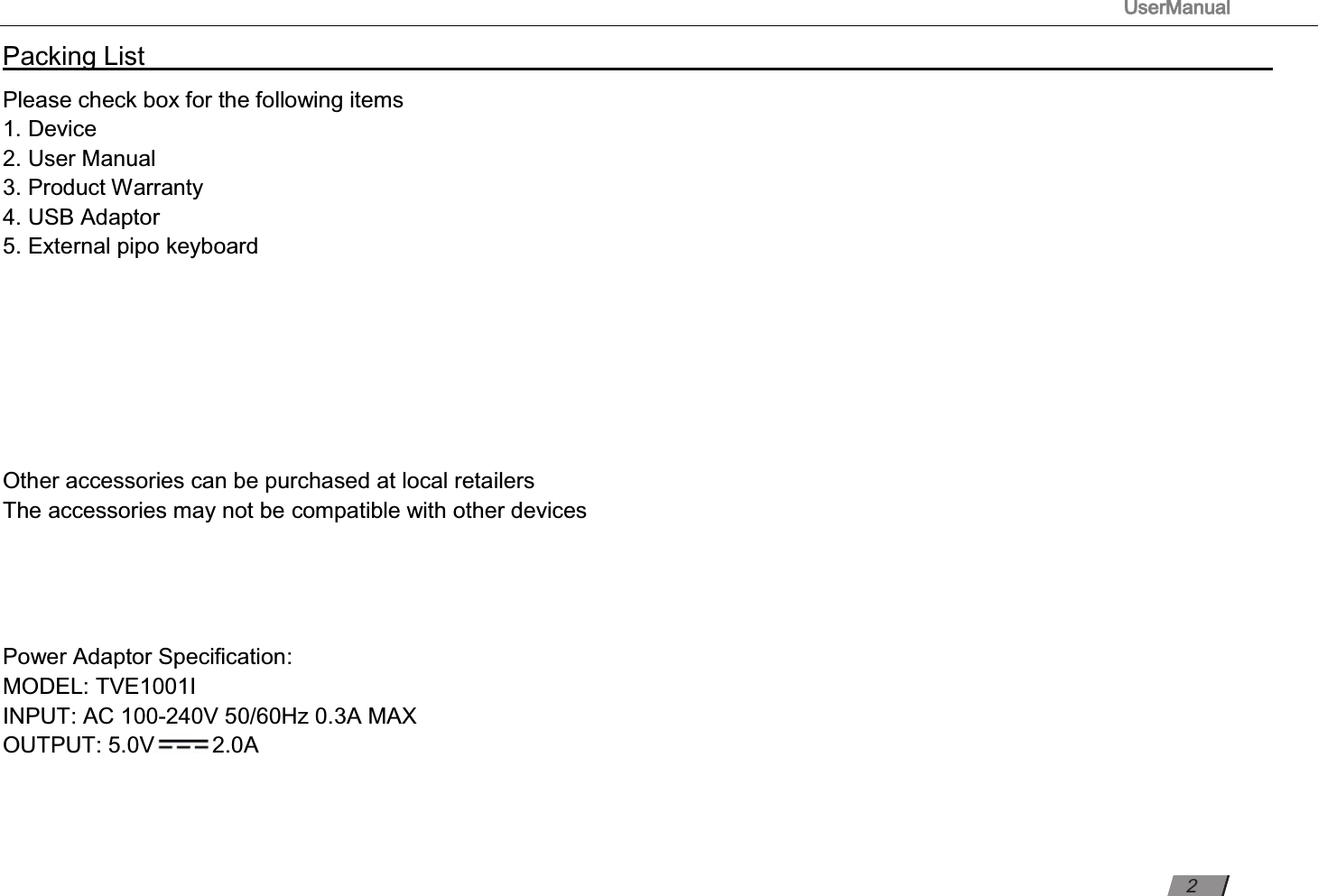 TVE1001I                                                                                     UserManual                                                                                                          Packing List                                                                                                                                                                 Please check box for the following items 1. Device 2. User Manual 3. Product Warranty 4. USB Adaptor 5.     External pipo keyboard       Other accessories can be purchased at local retailers The accessories may not be compatible with other devices     Power Adaptor Speciﬁcation: MODEL: INPUT: AC 100-240V 50/60Hz 0.3A MAX OUTPUT: 5.0V 2.0A      2