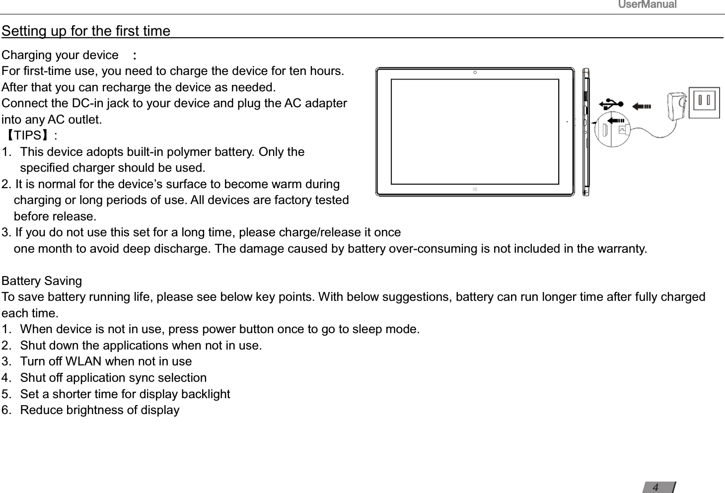                                                                                      UserManual                                                                                                          Setting up for the ﬁrst time                                                                                                                         Charging your device ： For ﬁrst-time use, you need to charge the device for ten hours.   After that you can recharge the device as needed.   Connect the DC-in jack to your device and plug the AC adapter into any AC outlet.   【TIPS】:   1.  This device adopts built-in polymer battery. Only the   speciﬁed charger should be used.   2. It is normal for the device’s surface to become warm during charging or long periods of use. All devices are factory tested before release. 3. If you do not use this set for a long time, please charge/release it once   one month to avoid deep discharge. The damage caused by battery over-consuming is not included in the warranty.  Battery Saving To save battery running life, please see below key points. With below suggestions, battery can run longer time after fully charged each time. 1.  When device is not in use, press power button once to go to sleep mode. 2.  Shut down the applications when not in use. 3.  Turn oﬀ WLAN when not in use 4.  Shut oﬀ application sync selection 5.  Set a shorter time for display backlight 6.  Reduce brightness of display    4