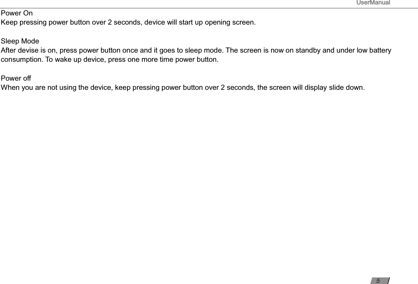                                                                                      UserManual                                                                                                          Power On  Keep pressing power button over 2 seconds, device will start up opening screen.  Sleep Mode  After devise is on, press power button once and it goes to sleep mode. The screen is now on standby and under low battery consumption. To wake up device, press one more time power button.    Power oﬀ   When you are not using the device, keep pressing power button over 2 seconds, the screen will display slide down.             5