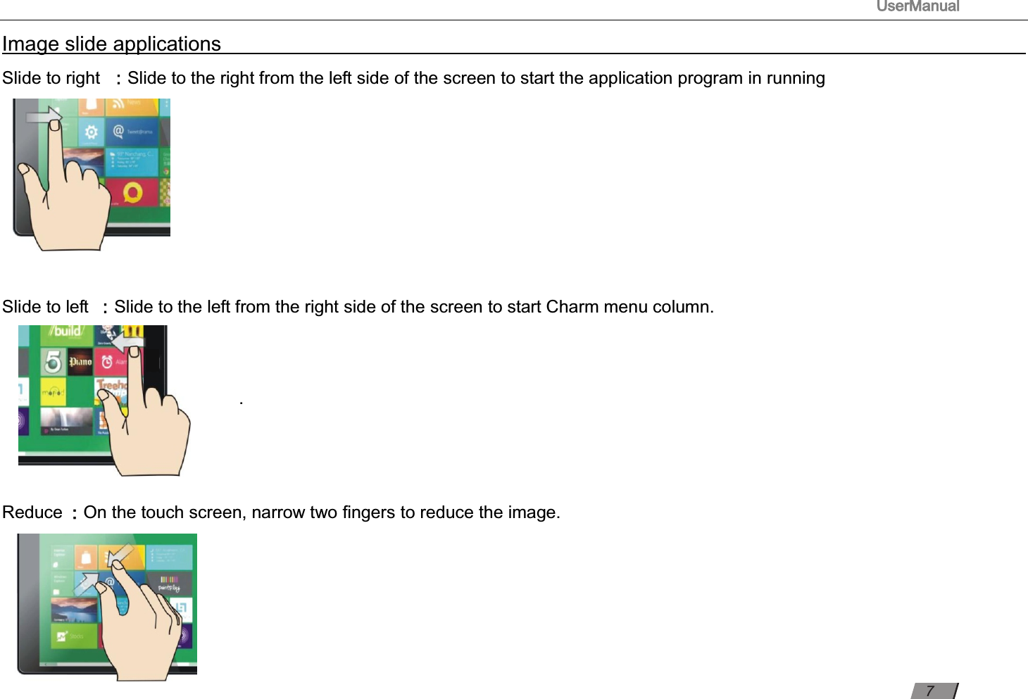 UserManual                                                                                                          Image slide applications                                                                                                                                                                                                                                                                                                                                         Slide to right ：Slide to the right from the left side of the screen to start the application program in running                                                                                                                                                    Slide to left ：Slide to the left from the right side of the screen to start Charm menu column.                                                 .     Reduce ：On the touch screen, narrow two ﬁngers to reduce the image.                                                                                                                                                                   7