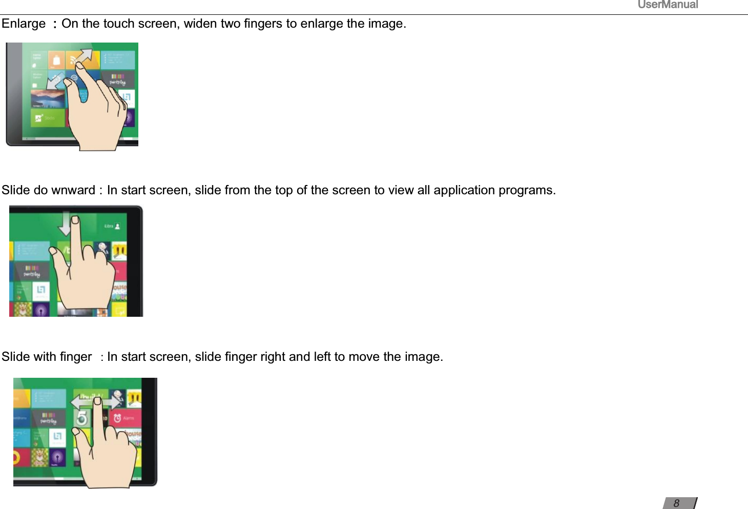 UserManual                                                                                                          Enlarge ：On the touch screen, widen two ﬁngers to enlarge the image.            Slide do wnward : In start screen, slide from the top of the screen to view all application programs.                                                                                                                             Slide with ﬁnger : In start screen, slide ﬁnger right and left to move the image.              8