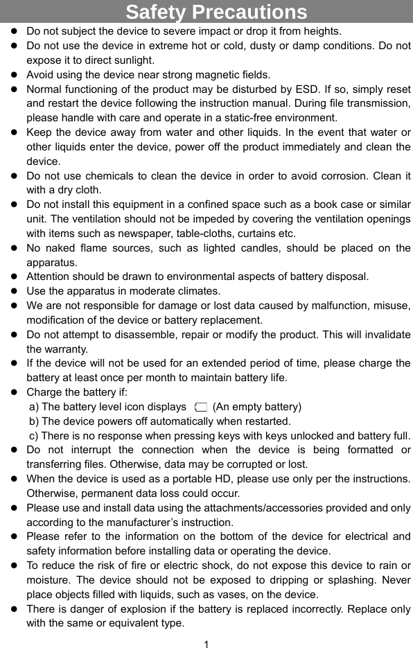  1   Safety Precautions  Do not subject the device to severe impact or drop it from heights.  Do not use the device in extreme hot or cold, dusty or damp conditions. Do not expose it to direct sunlight.  Avoid using the device near strong magnetic fields.    Normal functioning of the product may be disturbed by ESD. If so, simply reset and restart the device following the instruction manual. During file transmission, please handle with care and operate in a static-free environment.  Keep the device away from water and other liquids. In the event that water or other liquids enter the device, power off the product immediately and clean the device.  Do not use chemicals to clean the device in order to avoid corrosion. Clean it with a dry cloth.  Do not install this equipment in a confined space such as a book case or similar unit. The ventilation should not be impeded by covering the ventilation openings with items such as newspaper, table-cloths, curtains etc.      No naked flame sources, such as lighted candles, should be placed on the apparatus.    Attention should be drawn to environmental aspects of battery disposal.      Use the apparatus in moderate climates.      We are not responsible for damage or lost data caused by malfunction, misuse, modification of the device or battery replacement.  Do not attempt to disassemble, repair or modify the product. This will invalidate the warranty.  If the device will not be used for an extended period of time, please charge the battery at least once per month to maintain battery life.    Charge the battery if: a) The battery level icon displays    (An empty battery) b) The device powers off automatically when restarted. c) There is no response when pressing keys with keys unlocked and battery full.  Do not interrupt the connection when the device is being formatted or transferring files. Otherwise, data may be corrupted or lost.  When the device is used as a portable HD, please use only per the instructions. Otherwise, permanent data loss could occur.  Please use and install data using the attachments/accessories provided and only according to the manufacturer’s instruction.  Please refer to the information on the bottom of the device for electrical and safety information before installing data or operating the device.  To reduce the risk of fire or electric shock, do not expose this device to rain or moisture. The device should not be exposed to dripping or splashing. Never place objects filled with liquids, such as vases, on the device.  There is danger of explosion if the battery is replaced incorrectly. Replace only with the same or equivalent type. 