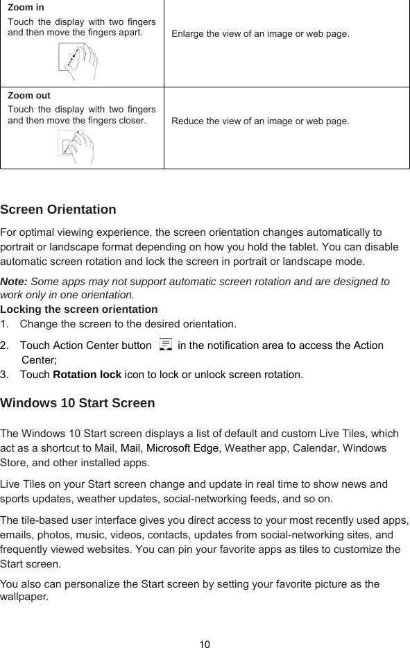  10 Zoom in Touch the display with two fingers and then move the fingers apart.    Enlarge the view of an image or web page.  Zoom out Touch the display with two fingers and then move the fingers closer.      Reduce the view of an image or web page.   Screen Orientation For optimal viewing experience, the screen orientation changes automatically to portrait or landscape format depending on how you hold the tablet. You can disable automatic screen rotation and lock the screen in portrait or landscape mode. Note: Some apps may not support automatic screen rotation and are designed to work only in one orientation. Locking the screen orientation 1.  Change the screen to the desired orientation. 2.    Touch Action Center button    in the notification area to access the Action Center; 3.  Touch Rotation lock icon to lock or unlock screen rotation.    Windows 10 Start Screen  The Windows 10 Start screen displays a list of default and custom Live Tiles, which act as a shortcut to Mail, Mail, Microsoft Edge, Weather app, Calendar, Windows Store, and other installed apps. Live Tiles on your Start screen change and update in real time to show news and sports updates, weather updates, social-networking feeds, and so on. The tile-based user interface gives you direct access to your most recently used apps, emails, photos, music, videos, contacts, updates from social-networking sites, and frequently viewed websites. You can pin your favorite apps as tiles to customize the Start screen. You also can personalize the Start screen by setting your favorite picture as the wallpaper.  