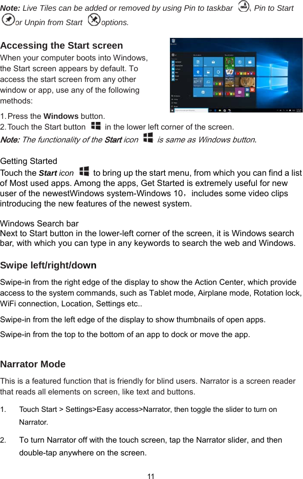  11 Note: Live Tiles can be added or removed by using Pin to taskbar  , Pin to Start or Unpin from Start  options.  Accessing the Start screen When your computer boots into Windows, the Start screen appears by default. To access the start screen from any other window or app, use any of the following methods: 1. Press  the  Windows button. 2. Touch the Start button    in the lower left corner of the screen. Note: The functionality of the Start icon    is same as Windows button.   Getting Started Touch the Start icon    to bring up the start menu, from which you can find a list of Most used apps. Among the apps, Get Started is extremely useful for new user of the newestWindows system-Windows 10，includes some video clips introducing the new features of the newest system.    Windows Search bar Next to Start button in the lower-left corner of the screen, it is Windows search bar, with which you can type in any keywords to search the web and Windows.  Swipe left/right/down Swipe-in from the right edge of the display to show the Action Center, which provide access to the system commands, such as Tablet mode, Airplane mode, Rotation lock, WiFi connection, Location, Settings etc..   Swipe-in from the left edge of the display to show thumbnails of open apps.   Swipe-in from the top to the bottom of an app to dock or move the app.  Narrator Mode This is a featured function that is friendly for blind users. Narrator is a screen reader that reads all elements on screen, like text and buttons. 1.  Touch Start &gt; Settings&gt;Easy access&gt;Narrator, then toggle the slider to turn on Narrator. 2. To turn Narrator off with the touch screen, tap the Narrator slider, and then double-tap anywhere on the screen.   