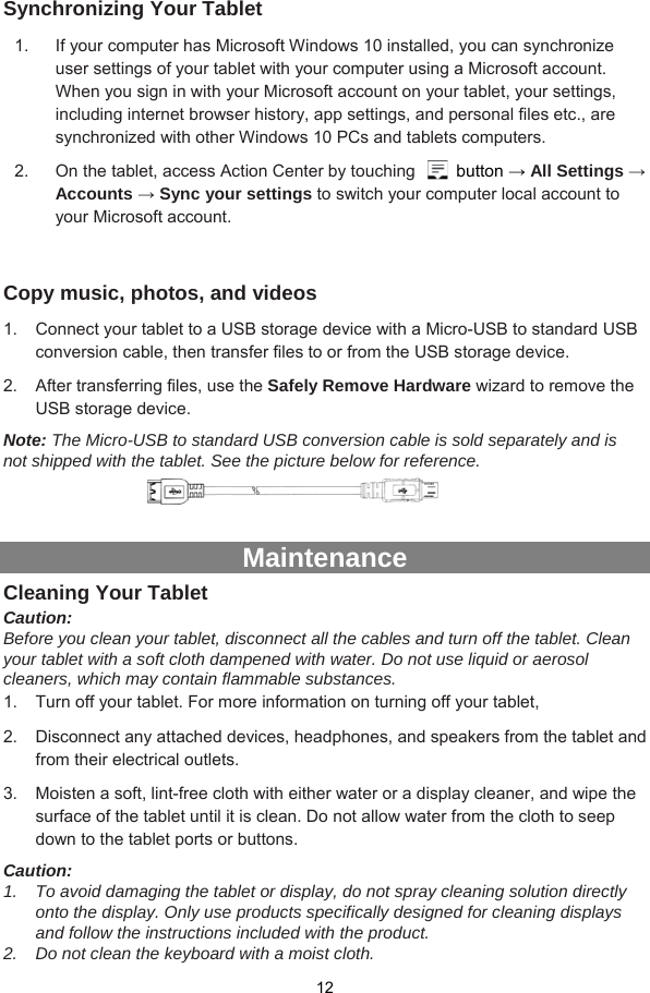  12  Synchronizing Your Tablet 1.  If your computer has Microsoft Windows 10 installed, you can synchronize user settings of your tablet with your computer using a Microsoft account. When you sign in with your Microsoft account on your tablet, your settings, including internet browser history, app settings, and personal files etc., are synchronized with other Windows 10 PCs and tablets computers. 2.  On the tablet, access Action Center by touching   button → All Settings → Accounts → Sync your settings to switch your computer local account to your Microsoft account.  Copy music, photos, and videos 1.  Connect your tablet to a USB storage device with a Micro-USB to standard USB conversion cable, then transfer files to or from the USB storage device. 2.  After transferring files, use the Safely Remove Hardware wizard to remove the USB storage device. Note: The Micro-USB to standard USB conversion cable is sold separately and is not shipped with the tablet. See the picture below for reference.      Maintenance Cleaning Your Tablet Caution:  Before you clean your tablet, disconnect all the cables and turn off the tablet. Clean your tablet with a soft cloth dampened with water. Do not use liquid or aerosol cleaners, which may contain flammable substances. 1.  Turn off your tablet. For more information on turning off your tablet, 2.  Disconnect any attached devices, headphones, and speakers from the tablet and from their electrical outlets. 3.  Moisten a soft, lint-free cloth with either water or a display cleaner, and wipe the surface of the tablet until it is clean. Do not allow water from the cloth to seep down to the tablet ports or buttons. Caution:  1.  To avoid damaging the tablet or display, do not spray cleaning solution directly onto the display. Only use products specifically designed for cleaning displays and follow the instructions included with the product. 2.  Do not clean the keyboard with a moist cloth. 