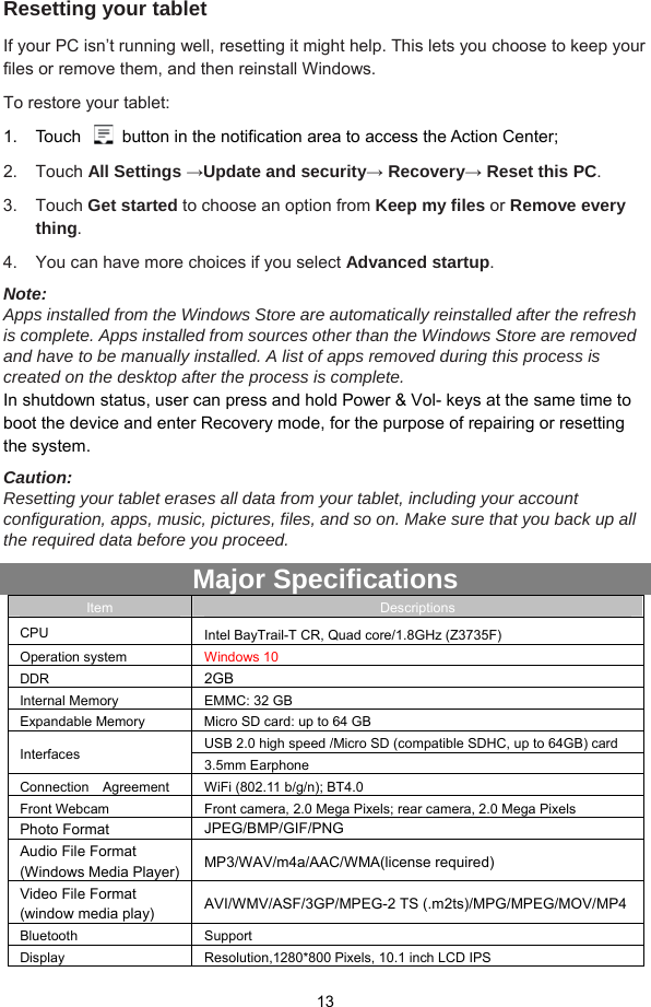  13 Resetting your tablet If your PC isn’t running well, resetting it might help. This lets you choose to keep your files or remove them, and then reinstall Windows. To restore your tablet: 1.  Touch    button in the notification area to access the Action Center;   2. Touch All Settings →Update and security→ Recovery→ Reset this PC. 3. Touch Get started to choose an option from Keep my files or Remove every thing. 4.  You can have more choices if you select Advanced startup. Note:  Apps installed from the Windows Store are automatically reinstalled after the refresh is complete. Apps installed from sources other than the Windows Store are removed and have to be manually installed. A list of apps removed during this process is created on the desktop after the process is complete. In shutdown status, user can press and hold Power &amp; Vol- keys at the same time to boot the device and enter Recovery mode, for the purpose of repairing or resetting the system. Caution:  Resetting your tablet erases all data from your tablet, including your account configuration, apps, music, pictures, files, and so on. Make sure that you back up all the required data before you proceed. Major Specifications Item  Descriptions CPU  Intel BayTrail-T CR, Quad core/1.8GHz (Z3735F)   Operation system  Windows 10   DDR  2GB  Internal Memory  EMMC: 32 GB   Expandable Memory    Micro SD card: up to 64 GB Interfaces  USB 2.0 high speed /Micro SD (compatible SDHC, up to 64GB) card   3.5mm Earphone   Connection    Agreement  WiFi (802.11 b/g/n); BT4.0   Front Webcam  Front camera, 2.0 Mega Pixels; rear camera, 2.0 Mega Pixels Photo Format  JPEG/BMP/GIF/PNG Audio File Format (Windows Media Player)  MP3/WAV/m4a/AAC/WMA(license required)   Video File Format (window media play) AVI/WMV/ASF/3GP/MPEG-2 TS (.m2ts)/MPG/MPEG/MOV/MP4 Bluetooth Support  Display  Resolution,1280*800 Pixels, 10.1 inch LCD IPS   