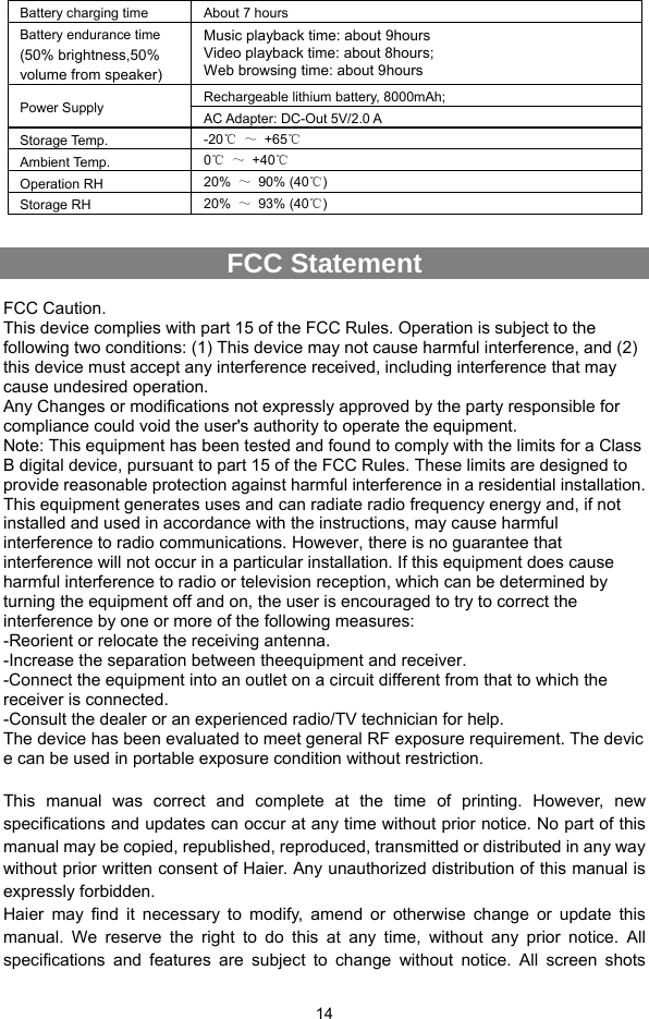  14 Battery charging time  About 7 hours Battery endurance time (50% brightness,50% volume from speaker) Music playback time: about 9hours Video playback time: about 8hours; Web browsing time: about 9hours Power Supply  Rechargeable lithium battery, 8000mAh;   AC Adapter: DC-Out 5V/2.0 A Storage Temp.  -20℃ ～ +65℃ Ambient Temp.  0℃ ～ +40℃ Operation RH  20%  ～ 90% (40℃) Storage RH    20%  ～ 93% (40℃)  FCC Statement  FCC Caution. This device complies with part 15 of the FCC Rules. Operation is subject to the following two conditions: (1) This device may not cause harmful interference, and (2) this device must accept any interference received, including interference that may cause undesired operation. Any Changes or modifications not expressly approved by the party responsible for compliance could void the user&apos;s authority to operate the equipment. Note: This equipment has been tested and found to comply with the limits for a Class B digital device, pursuant to part 15 of the FCC Rules. These limits are designed to provide reasonable protection against harmful interference in a residential installation. This equipment generates uses and can radiate radio frequency energy and, if not installed and used in accordance with the instructions, may cause harmful interference to radio communications. However, there is no guarantee that interference will not occur in a particular installation. If this equipment does cause harmful interference to radio or television reception, which can be determined by turning the equipment off and on, the user is encouraged to try to correct the interference by one or more of the following measures: -Reorient or relocate the receiving antenna. -Increase the separation between theequipment and receiver. -Connect the equipment into an outlet on a circuit different from that to which the receiver is connected. -Consult the dealer or an experienced radio/TV technician for help. The device has been evaluated to meet general RF exposure requirement. The devic e can be used in portable exposure condition without restriction.  This manual was correct and complete at the time of printing. However, new specifications and updates can occur at any time without prior notice. No part of this manual may be copied, republished, reproduced, transmitted or distributed in any way without prior written consent of Haier. Any unauthorized distribution of this manual is expressly forbidden.   Haier may find it necessary to modify, amend or otherwise change or update this manual. We reserve the right to do this at any time, without any prior notice. All specifications and features are subject to change without notice. All screen shots 