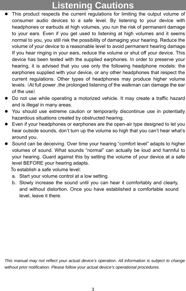  3 Listening Cautions                  This product respects the current regulations for limiting the output volume of consumer audio devices to a safe level. By listening to your device with headphones or earbuds at high volumes, you run the risk of permanent damage to your ears. Even if you get used to listening at high volumes and it seems normal to you, you still risk the possibility of damaging your hearing. Reduce the volume of your device to a reasonable level to avoid permanent hearing damage. If you hear ringing in your ears, reduce the volume or shut off your device. This device has been tested with the supplied earphones. In order to preserve your hearing, it is advised that you use only the following headphone models: the earphones supplied with your device, or any other headphones that respect the current regulations. Other types of headphones may produce higher volume levels.（At full power ,the prolonged listening of the walkman can damage the ear of the use）  Do not use while operating a motorized vehicle. It may create a traffic hazard and is illegal in many areas.    You should use extreme caution or temporarily discontinue use in potentially hazardous situations created by obstructed hearing.  Even if your headphones or earphones are the open-air type designed to let you hear outside sounds, don’t turn up the volume so high that you can’t hear what’s around you.  Sound can be deceiving. Over time your hearing “comfort level” adapts to higher volumes of sound. What sounds “normal” can actually be loud and harmful to your hearing. Guard against this by setting the volume of your device at a safe level BEFORE your hearing adapts.   To establish a safe volume level: a.  Start your volume control at a low setting. b.  Slowly increase the sound until you can hear it comfortably and clearly, and without distortion. Once you have established a comfortable sound level, leave it there.          This manual may not reflect your actual device’s operation. All information is subject to change without prior notification. Please follow your actual device’s operational procedures.  