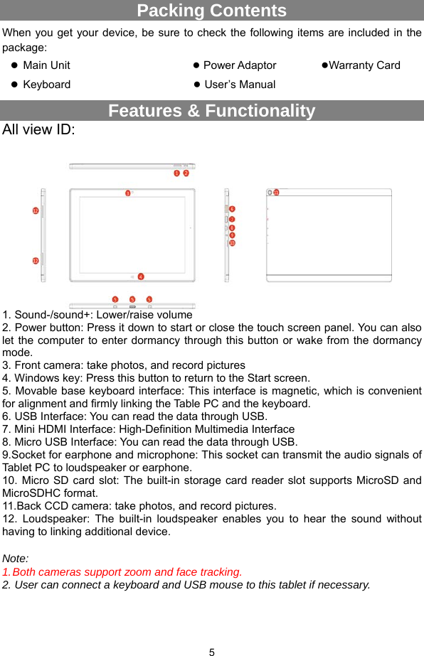  5 Packing Contents When you get your device, be sure to check the following items are included in the package:  Main Unit                       ● Power Adaptor        ●Warranty Card  Keyboard                      ● User’s Manual         Features &amp; Functionality All view ID:   1. Sound-/sound+: Lower/raise volume 2. Power button: Press it down to start or close the touch screen panel. You can also let the computer to enter dormancy through this button or wake from the dormancy mode. 3. Front camera: take photos, and record pictures 4. Windows key: Press this button to return to the Start screen. 5. Movable base keyboard interface: This interface is magnetic, which is convenient for alignment and firmly linking the Table PC and the keyboard.       6. USB Interface: You can read the data through USB. 7. Mini HDMI Interface: High-Definition Multimedia Interface 8. Micro USB Interface: You can read the data through USB. 9.Socket for earphone and microphone: This socket can transmit the audio signals of Tablet PC to loudspeaker or earphone.     10. Micro SD card slot: The built-in storage card reader slot supports MicroSD and MicroSDHC format. 11.Back CCD camera: take photos, and record pictures. 12. Loudspeaker: The built-in loudspeaker enables you to hear the sound without having to linking additional device.  Note:  1. Both cameras support zoom and face tracking. 2. User can connect a keyboard and USB mouse to this tablet if necessary.  