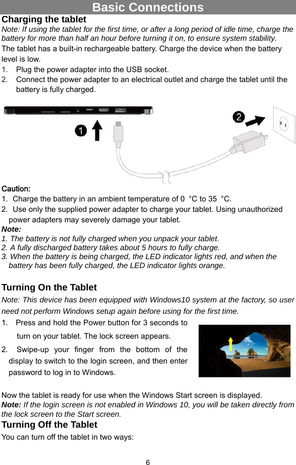  6 Basic Connections Charging the tablet Note: If using the tablet for the first time, or after a long period of idle time, charge the battery for more than half an hour before turning it on, to ensure system stability. The tablet has a built-in rechargeable battery. Charge the device when the battery level is low.   1.  Plug the power adapter into the USB socket. 2.  Connect the power adapter to an electrical outlet and charge the tablet until the battery is fully charged.   Caution:   1.   Charge the battery in an ambient temperature of 0  °C to 35  °C. 2.   Use only the supplied power adapter to charge your tablet. Using unauthorized power adapters may severely damage your tablet. Note:  1. The battery is not fully charged when you unpack your tablet. 2. A fully discharged battery takes about 5 hours to fully charge. 3. When the battery is being charged, the LED indicator lights red, and when the battery has been fully charged, the LED indicator lights orange.  Turning On the Tablet Note: This device has been equipped with Windows10 system at the factory, so user need not perform Windows setup again before using for the first time. 1.    Press and hold the Power button for 3 seconds to turn on your tablet. The lock screen appears.   2.   Swipe-up your finger from the bottom of the display to switch to the login screen, and then enter password to log in to Windows.  Now the tablet is ready for use when the Windows Start screen is displayed. Note: If the login screen is not enabled in Windows 10, you will be taken directly from the lock screen to the Start screen. Turning Off the Tablet You can turn off the tablet in two ways:   