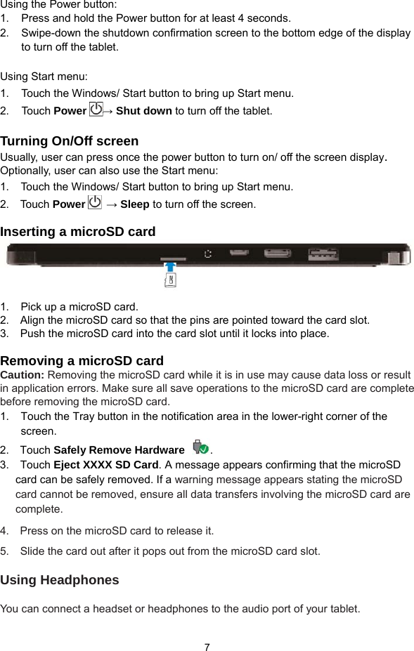  7 Using the Power button: 1.     Press and hold the Power button for at least 4 seconds. 2.     Swipe-down the shutdown confirmation screen to the bottom edge of the display     to turn off the tablet.  Using Start menu: 1.     Touch the Windows/ Start button to bring up Start menu.   2.   Touch Power → Shut down to turn off the tablet.  Turning On/Off screen Usually, user can press once the power button to turn on/ off the screen display.  Optionally, user can also use the Start menu: 1.  Touch the Windows/ Start button to bring up Start menu.   2.  Touch Power  → Sleep to turn off the screen.  Inserting a microSD card    1.  Pick up a microSD card. 2.    Align the microSD card so that the pins are pointed toward the card slot. 3.    Push the microSD card into the card slot until it locks into place.  Removing a microSD card Caution: Removing the microSD card while it is in use may cause data loss or result in application errors. Make sure all save operations to the microSD card are complete before removing the microSD card. 1.  Touch the Tray button in the notification area in the lower-right corner of the screen. 2.  Touch Safely Remove Hardware .  3.  Touch Eject XXXX SD Card. A message appears confirming that the microSD card can be safely removed. If a warning message appears stating the microSD card cannot be removed, ensure all data transfers involving the microSD card are complete. 4.  Press on the microSD card to release it.  5.   Slide the card out after it pops out from the microSD card slot.  Using Headphones  You can connect a headset or headphones to the audio port of your tablet. 