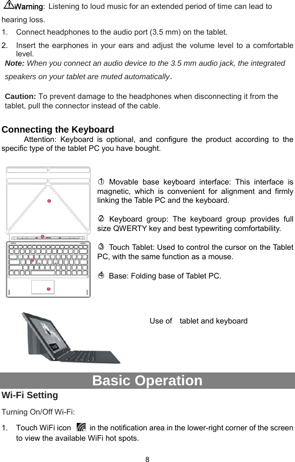  8 Warning: Listening to loud music for an extended period of time can lead to hearing loss.   1.  Connect headphones to the audio port (3.5 mm) on the tablet.   2.  Insert the earphones in your ears and adjust the volume level to a comfortable level. Note: When you connect an audio device to the 3.5 mm audio jack, the integrated speakers on your tablet are muted automatically.  Caution: To prevent damage to the headphones when disconnecting it from the tablet, pull the connector instead of the cable.  Connecting the Keyboard Attention: Keyboard is optional, and configure the product according to the specific type of the tablet PC you have bought.   ○1 Movable base keyboard interface: This interface is magnetic, which is convenient for alignment and firmly linking the Table PC and the keyboard.  ○2 Keyboard group: The keyboard group provides full size QWERTY key and best typewriting comfortability.    ○3  Touch Tablet: Used to control the cursor on the Tablet PC, with the same function as a mouse.  ○4  Base: Folding base of Tablet PC.    Use of    tablet and keyboard     Basic Operation Wi-Fi Setting Turning On/Off Wi-Fi: 1.  Touch WiFi icon    in the notification area in the lower-right corner of the screen to view the available WiFi hot spots. 