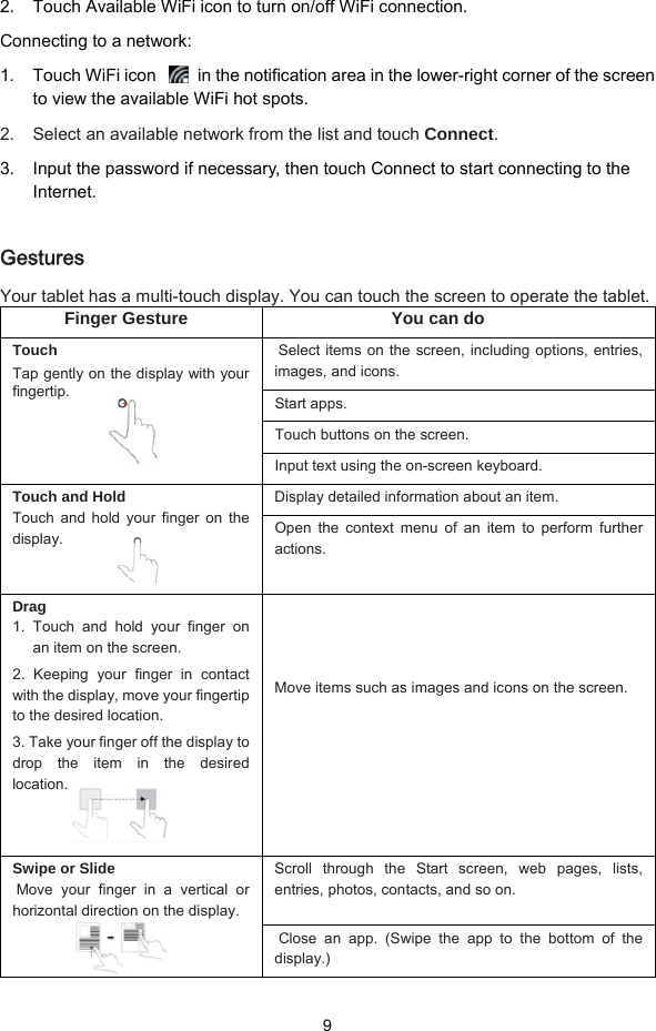  9 2.  Touch Available WiFi icon to turn on/off WiFi connection. Connecting to a network: 1.  Touch WiFi icon    in the notification area in the lower-right corner of the screen to view the available WiFi hot spots. 2.  Select an available network from the list and touch Connect. 3.  Input the password if necessary, then touch Connect to start connecting to the Internet.  Gestures Your tablet has a multi-touch display. You can touch the screen to operate the tablet. Finger Gesture  You can do Touch Tap gently on the display with your fingertip.   Select items on the screen, including options, entries, images, and icons. Start apps. Touch buttons on the screen. Input text using the on-screen keyboard. Touch and Hold Touch and hold your finger on the display.  Display detailed information about an item. Open the context menu of an item to perform further actions. Drag 1. Touch and hold your finger on an item on the screen. 2. Keeping your finger in contact with the display, move your fingertip to the desired location.   3. Take your finger off the display to drop the item in the desired location.    Move items such as images and icons on the screen. Swipe or Slide Move your finger in a vertical or horizontal direction on the display.  Scroll through the Start screen, web pages, lists, entries, photos, contacts, and so on.  Close an app. (Swipe the app to the bottom of the display.) 