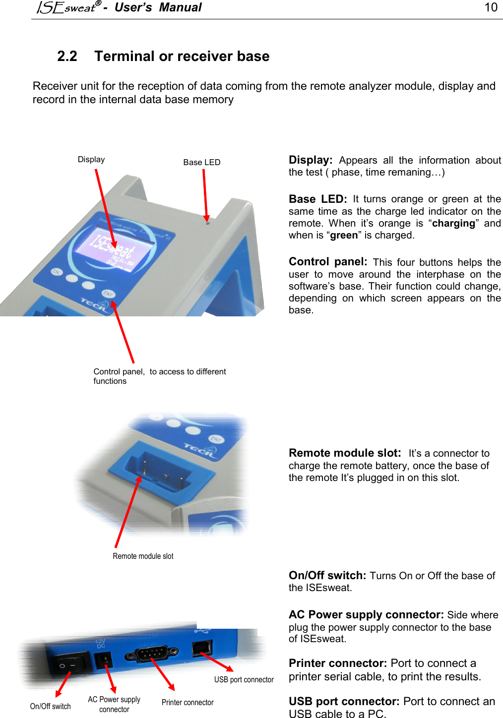 ISEsweat -  User’s  Manual                                                                                  10                                                                                           2.2  Terminal or receiver base  Receiver unit for the reception of data coming from the remote analyzer module, display and record in the internal data base memory     Display: Appears  all  the  information  about the test ( phase, time remaning…)  Base  LED: It  turns  orange  or  green  at  the same  time  as the charge  led indicator  on  the remote.  When  it’s  orange  is  “charging”  and when is “green” is charged.  Control  panel: This  four  buttons  helps  the user  to  move  around  the  interphase  on  the software’s base. Their function could  change, depending  on  which  screen  appears  on  the base.         Remote module slot:  It’s a connector to charge the remote battery, once the base of the remote It’s plugged in on this slot.       On/Off switch: Turns On or Off the base of the ISEsweat.  AC Power supply connector: Side where plug the power supply connector to the base of ISEsweat.  Printer connector: Port to connect a printer serial cable, to print the results.  USB port connector: Port to connect an USB cable to a PC.      Control panel,  to access to different functions Display  Base LED indicator Remote module slot   On/Off switch AC Power supply connector Printer connector  USB port connector  