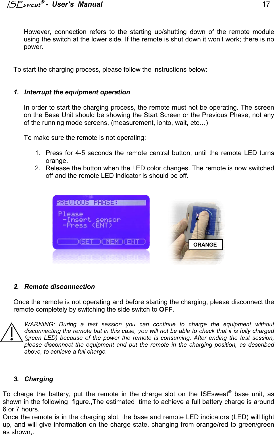 ISEsweat -  User’s  Manual                                                                                17    However,  connection  refers  to  the  starting  up/shutting  down  of  the  remote  module using the switch at the lower side. If the remote is shut down it won’t work; there is no power.   To start the charging process, please follow the instructions below:    1.  Interrupt the equipment operation  In order to start the charging process, the remote must not be operating. The screen on the Base Unit should be showing the Start Screen or the Previous Phase, not any of the running mode screens, (measurement, ionto, wait, etc…)  To make sure the remote is not operating:   1.  Press  for 4-5  seconds the remote central button, until the  remote LED turns orange. 2.  Release the button when the LED color changes. The remote is now switched off and the remote LED indicator is should be off.                                                                                             2.  Remote disconnection  Once the remote is not operating and before starting the charging, please disconnect the remote completely by switching the side switch to OFF.  WARNING:  During  a  test  session  you  can  continue  to  charge  the  equipment  without disconnecting the remote but in this case, you will not be able to check that it is fully charged (green  LED)  because  of  the  power  the  remote  is  consuming.  After  ending  the  test  session, please  disconnect  the  equipment  and  put  the  remote  in  the  charging  position,  as  described above, to achieve a full charge.    3.  Charging  To  charge  the  battery,  put  the  remote  in  the  charge  slot  on  the  ISEsweat®  base  unit,  as shown in the following  figure.,The estimated  time to achieve a full battery charge is around 6 or 7 hours. Once the remote is in the charging slot, the base and remote LED indicators (LED) will light up, and will give information on the charge state, changing from orange/red to green/green as shown,.  ORANGE 