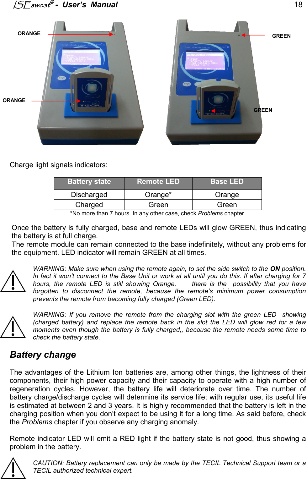 ISEsweat -  User’s  Manual                                                                                 18                                               Charge light signals indicators:   Battery state Remote LED Base LED Discharged  Orange*  Orange Charged  Green  Green *No more than 7 hours. In any other case, check Problems chapter.  Once the battery is fully charged, base and remote LEDs will glow GREEN, thus indicating the battery is at full charge. The remote module can remain connected to the base indefinitely, without any problems for the equipment. LED indicator will remain GREEN at all times.   WARNING: Make sure when using the remote again, to set the side switch to the ON position. In fact it won’t connect to the Base Unit or work at all until you do this. If after charging for 7 hours,  the  remote  LED  is  still  showing  Orange,          there  is  the    possibility  that  you  have forgotten  to  disconnect  the  remote,  because  the  remote’s  minimum  power  consumption prevents the remote from becoming fully charged (Green LED).    WARNING:  If  you  remove  the  remote  from  the  charging  slot  with  the  green  LED    showing (charged  battery)  and  replace  the  remote  back  in  the  slot  the  LED  will  glow  red  for  a  few moments even though the  battery is fully charged,,  because the remote needs  some time to check the battery state.   Battery change  The  advantages of the Lithium Ion  batteries  are,  among other things, the lightness  of their components, their high power capacity and their capacity to operate with a  high  number of regeneration  cycles.  However,  the  battery  life  will  deteriorate  over  time.  The  number  of battery charge/discharge cycles will determine its service life; with regular use, its useful life is estimated at between 2 and 3 years. It is highly recommended that the battery is left in the charging position when you don’t expect to be using it for a long time. As said before, check the Problems chapter if you observe any charging anomaly.   Remote indicator LED will emit a RED light if the battery state is not good, thus showing a problem in the battery.   CAUTION: Battery replacement can only be made by the TECIL Technical Support team or a TECIL authorized technical expert. ORANGE ORANGE GREEN GREEN 