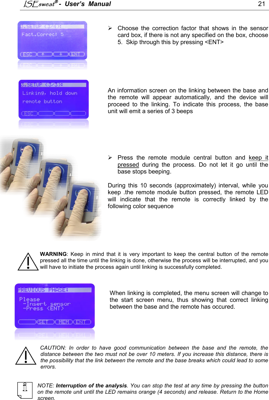 ISEsweat -  User’s  Manual                                                                                 21       Choose  the  correction  factor  that  shows  in  the  sensor card box, if there is not any specified on the box, choose 5.  Skip through this by pressing &lt;ENT&gt;       An information screen on the linking between the base and the  remote  will  appear  automatically,  and  the  device  will proceed  to  the  linking.  To  indicate  this  process,  the  base unit will emit a series of 3 beeps          Press  the  remote  module  central  button  and  keep  it pressed  during  the  process.  Do  not  let  it  go  until  the base stops beeping.   During  this  10  seconds  (approximately)  interval,  while  you keep  .the  remote  module  button  pressed,  the  remote  LED will  indicate  that  the  remote  is  correctly  linked  by  the following color sequence        WARNING:  Keep  in  mind  that  it  is  very  important  to  keep  the  central  button  of  the  remote pressed all the time until the linking is done, otherwise the process will be interrupted, and you will have to initiate the process again until linking is successfully completed.     When linking is completed, the menu screen will change to the  start  screen  menu,  thus  showing  that  correct  linking between the base and the remote has occured.      CAUTION:  In  order  to  have  good  communication  between  the  base  and  the  remote,  the distance between the two must not be over 10 meters. If you increase this distance, there is the possibility that the link between the remote and the base breaks which could lead to some errors.    NOTE: Interruption of the analysis. You can stop the test at any time by pressing the button on the remote unit until the LED remains orange (4 seconds) and release. Return to the Home screen. 