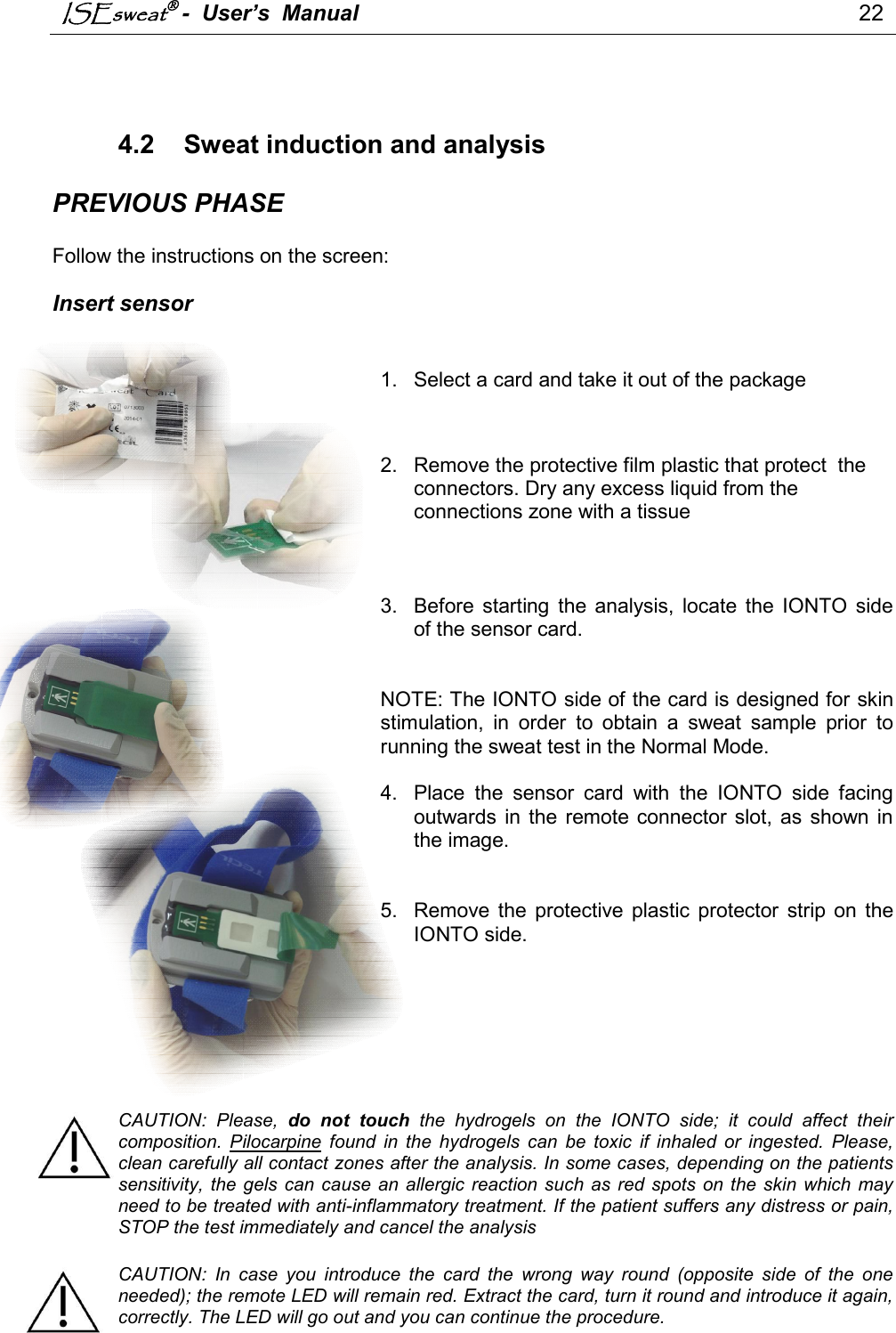 ISEsweat -  User’s  Manual                                                                                 22     4.2  Sweat induction and analysis  PREVIOUS PHASE  Follow the instructions on the screen:   Insert sensor   1.  Select a card and take it out of the package      2.  Remove the protective film plastic that protect  the connectors. Dry any excess liquid from the connections zone with a tissue    3.  Before  starting  the  analysis,  locate  the  IONTO  side of the sensor card.    NOTE: The IONTO side of the card is designed for skin stimulation,  in  order  to  obtain  a  sweat  sample  prior  to running the sweat test in the Normal Mode.   4.  Place  the  sensor  card  with  the  IONTO  side  facing outwards in  the remote connector slot,  as  shown  in the image.   5.  Remove  the  protective  plastic  protector  strip  on  the IONTO side.        CAUTION:  Please,  do  not  touch  the  hydrogels  on  the  IONTO  side;  it  could  affect  their composition.  Pilocarpine  found  in  the  hydrogels  can  be  toxic  if  inhaled  or  ingested.  Please, clean carefully all contact zones after the analysis. In some cases, depending on the patients sensitivity,  the gels can  cause an  allergic  reaction such as  red  spots  on the skin which may need to be treated with anti-inflammatory treatment. If the patient suffers any distress or pain, STOP the test immediately and cancel the analysis  CAUTION:  In  case  you  introduce  the  card  the  wrong  way  round  (opposite  side  of  the  one needed); the remote LED will remain red. Extract the card, turn it round and introduce it again, correctly. The LED will go out and you can continue the procedure.  