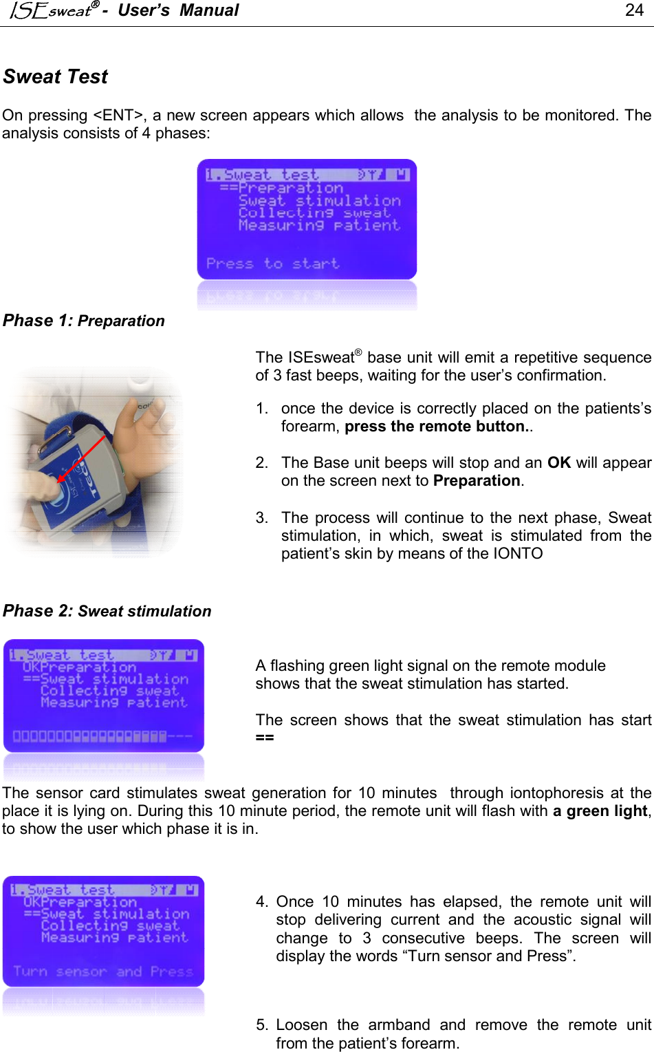 ISEsweat -  User’s  Manual                                                                                 24    Sweat Test  On pressing &lt;ENT&gt;, a new screen appears which allows  the analysis to be monitored. The analysis consists of 4 phases:          Phase 1: Preparation  The ISEsweat® base unit will emit a repetitive sequence of 3 fast beeps, waiting for the user’s confirmation.  1.  once the device is correctly placed on the patients’s forearm, press the remote button..   2.  The Base unit beeps will stop and an OK will appear on the screen next to Preparation.   3.  The  process  will continue  to  the  next phase,  Sweat stimulation,  in  which,  sweat  is  stimulated  from  the patient’s skin by means of the IONTO    Phase 2: Sweat stimulation    A flashing green light signal on the remote module shows that the sweat stimulation has started.   The  screen  shows  that  the  sweat  stimulation  has  start ==   The  sensor  card  stimulates  sweat  generation for  10  minutes    through  iontophoresis  at  the place it is lying on. During this 10 minute period, the remote unit will flash with a green light, to show the user which phase it is in.    4.  Once  10  minutes  has  elapsed,  the  remote  unit  will stop  delivering  current  and  the  acoustic  signal  will change  to  3  consecutive  beeps.  The  screen  will display the words “Turn sensor and Press”.       5.  Loosen  the  armband  and  remove  the  remote  unit from the patient’s forearm. 