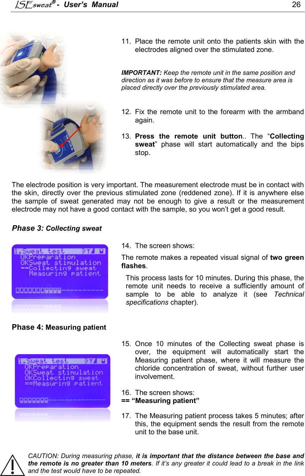 ISEsweat -  User’s  Manual                                                                                 26      11.  Place the  remote unit onto the patients skin with the electrodes aligned over the stimulated zone.    IMPORTANT: Keep the remote unit in the same position and direction as it was before to ensure that the measure area is placed directly over the previously stimulated area.   12.  Fix the  remote  unit  to the forearm  with  the  armband again.   13.  Press  the  remote  unit  button.. The  “Collecting sweat”  phase  will  start  automatically  and  the  bips stop.    The electrode position is very important. The measurement electrode must be in contact with the skin,  directly over the previous stimulated zone (reddened  zone). If  it is  anywhere else the  sample  of  sweat  generated  may  not  be  enough  to  give  a  result  or  the  measurement electrode may not have a good contact with the sample, so you won’t get a good result.  Phase 3: Collecting sweat  14.  The screen shows: The remote makes a repeated visual signal of two green flashes.  This process lasts for 10 minutes. During this phase, the remote  unit  needs  to  receive  a  sufficiently  amount  of sample  to  be  able  to  analyze  it  (see  Technical specifications chapter).    Phase 4: Measuring patient  15.  Once  10  minutes  of  the  Collecting  sweat  phase  is over,  the  equipment  will  automatically  start  the Measuring  patient  phase,  where  it  will  measure  the chloride  concentration  of  sweat,  without  further  user involvement.   16.  The screen shows: == “Measuring patient”   17.  The Measuring patient process takes 5 minutes; after this, the equipment sends the result from the remote unit to the base unit.    CAUTION: During measuring phase, it is important that the distance between the base and the remote is no greater than 10 meters. If it’s any greater it could lead to a break in the link and the test would have to be repeated.  