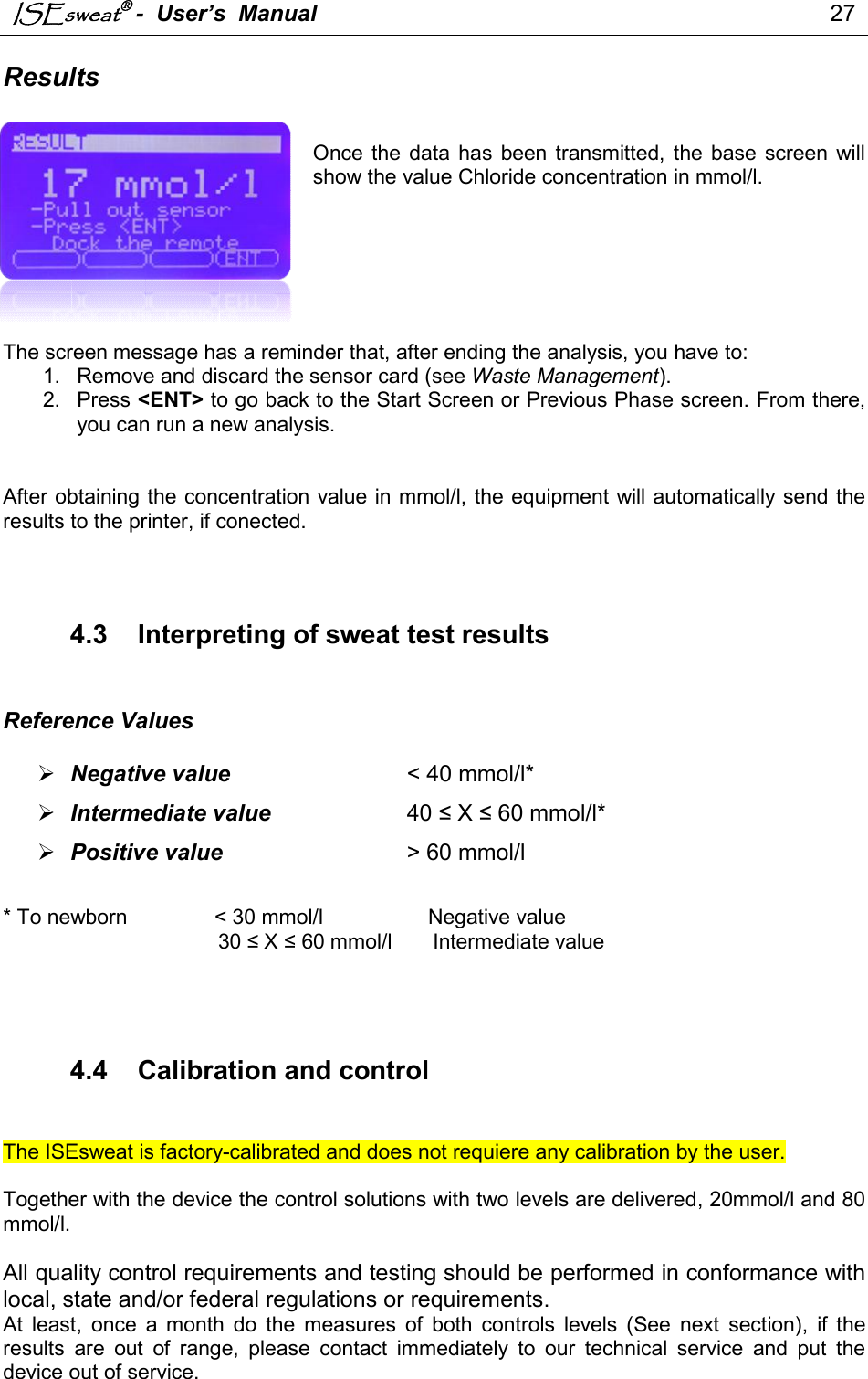 ISEsweat -  User’s  Manual                                                                                 27   Results   Once  the  data  has  been  transmitted, the  base  screen  will show the value Chloride concentration in mmol/l.        The screen message has a reminder that, after ending the analysis, you have to:  1.  Remove and discard the sensor card (see Waste Management). 2.  Press &lt;ENT&gt; to go back to the Start Screen or Previous Phase screen. From there, you can run a new analysis.   After obtaining the concentration value in mmol/l, the equipment will automatically send the results to the printer, if conected.     4.3  Interpreting of sweat test results   Reference Values   Negative value           &lt; 40 mmol/l*                     Intermediate value     40 ≤ X ≤ 60 mmol/l*   Positive value                     &gt; 60 mmol/l           * To newborn               &lt; 30 mmol/l                  Negative value                                       30 ≤ X ≤ 60 mmol/l       Intermediate value              4.4  Calibration and control   The ISEsweat is factory-calibrated and does not requiere any calibration by the user.  Together with the device the control solutions with two levels are delivered, 20mmol/l and 80 mmol/l.   All quality control requirements and testing should be performed in conformance with local, state and/or federal regulations or requirements. At  least,  once  a  month  do  the  measures  of  both  controls  levels  (See  next  section),  if  the results  are  out  of  range,  please  contact  immediately  to  our  technical  service  and  put  the device out of service. 