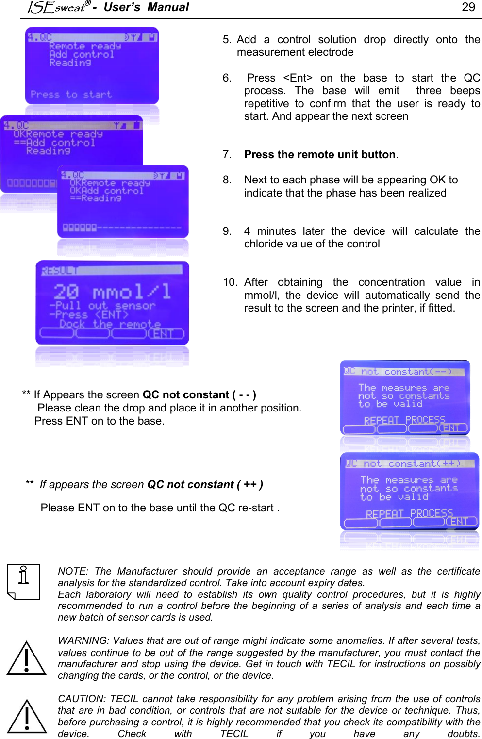 ISEsweat -  User’s  Manual                                                                                 29         5.  Add  a  control  solution  drop  directly  onto  the measurement electrode  6.   Press  &lt;Ent&gt;  on  the  base  to  start  the  QC process.  The  base  will  emit    three  beeps repetitive  to  confirm  that  the  user  is  ready  to start. And appear the next screen      7.  Press the remote unit button.   8.  Next to each phase will be appearing OK to indicate that the phase has been realized    9.  4  minutes  later  the  device  will  calculate  the chloride value of the control    10.  After  obtaining  the  concentration  value  in mmol/l,  the  device  will  automatically  send  the result to the screen and the printer, if fitted.              ** If Appears the screen QC not constant ( - - )       Please clean the drop and place it in another position.     Press ENT on to the base.      **  If appears the screen QC not constant ( ++ )                                                                                  Please ENT on to the base until the QC re-start .      NOTE:  The  Manufacturer  should  provide  an  acceptance  range  as  well  as  the  certificate analysis for the standardized control. Take into account expiry dates. Each  laboratory  will  need  to  establish  its  own  quality  control  procedures,  but  it  is  highly recommended  to  run  a  control before  the  beginning  of  a  series  of  analysis  and  each  time  a new batch of sensor cards is used.   WARNING: Values that are out of range might indicate some anomalies. If after several tests, values continue to be out of the range suggested by the manufacturer, you must contact the manufacturer and stop using the device. Get in touch with TECIL for instructions on possibly changing the cards, or the control, or the device.  CAUTION: TECIL cannot take responsibility for any problem arising from the  use of controls that are in  bad  condition,  or controls  that  are  not suitable  for  the  device or  technique. Thus, before purchasing a control, it is highly recommended that you check its compatibility with the device.  Check  with  TECIL  if  you  have  any  doubts.